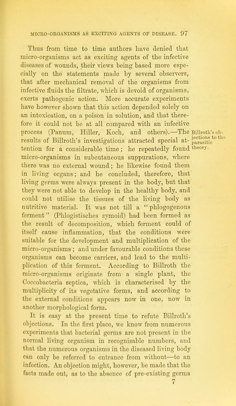 Thus from time to time authors have denied that micro-organisms act as exciting agents of the infective diseases of wounds, their views being based more espe- cially on the statements made by several observers, that after mechanical removal of the organisms from infective fluids the filtrate, which is devoid of organisms, exerts pathogenic action. More accurate experiments have however shown that this action depended solely on an intoxication, on a poison in solution, and that there- fore it could not be at all compared with an infective process (Panum, Hiller, Koch, and others).—The Billroth's oh- results of Billroth's investigations attracted special at-^p®j^°*jjgj|;i(;*° tention for a considerable time; he repeatedly found theory, micro-organisms in subcutaneous suppurations, where there was no external wound; he likewise found them in living organs; and he concluded, therefore, that living germs were always present in the body, but that they were not able to develop in the healthy body, and could not utilise the tissues of the living body as nutritive material. It was not till a  phlogogenous ferment (Phlogistisches zymoid) had been formed as the result of decomposition, which ferment could of itself cause inflammation, that the conditions were suitable for the development and multiplication of the micro-organisms ; and under favourable conditions these organisms can become carriers, and lead to the multi- plication of this ferment. According to Billroth the micro-organisms originate from a single plant, the Coccobacteria septica, which is characterised by the multiplicity of its vegetative forms, and according to the external conditions appears now in one, now in another morphological form. It is easy at the present time to refute Billroth's objections. In the first place, we know from numerous experiments that bacterial germs are not present in the normal living organism in recognisable numbers, and that the numerous organisms in the diseased living body can only be referred to entrance from without—to an infection. An objection might, however, be made that the facts made out, as to the absence of pre-existing germs 7