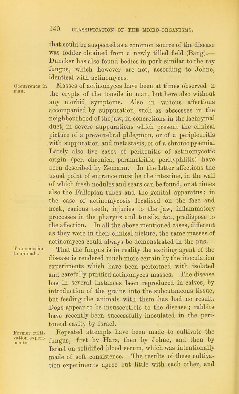 that could be suspected as a common source of the disease was fodder obtained from a newly tilled field (Bang).— Duncker has also found bodies in pork similar to the ray fungus, which however are not, according to Johne, identical with actinomyces. OccuiTence in Masses of actinomyces have been at times observed n the crypts of the tonsils in man, but here also without any morbid symptoms. Also in various affections accompanied by suppuration, such as abscesses in the neighbourhood of the jaw, in concretions in the lachrymal duct, in severe suppurations which j)resent the clinical picture of a prevertebral phlegmon, or of a peripleuritis with suppuration and metastasis, or of a chronic pytemia. Lately also five cases of peritonitis of actinomycotic origin (per. chronica, parametritis, peritj'phlitis) have been described by Zemann. In the latter affections the usual point of entrance must be the intestine, in the wall of which fresh nodules and scars can be found, or at times also the Fallopian tubes and the genital apparatus; in the case of actinomycosis localised on the face and neck, carious teeth, injuries to the jaw, inflammatory processes in the pharynx and tonsils, &c., predispose to the affection. In all the above mentioned cases, different as they were in their clinical picture, the same masses of actinomyces could always be demonstrated in the pus. to animaif °^ That the fungus is in reality the exciting agent of the disease is rendered much more certain by the inoculation experiments which have been performed with isolated and carefully purified actinomyces masses. The disease has in several instances been reproduced in calves, by introduction of the grains into the subcutaneous tissue, but feeding the animals with them has had no result. Dogs appear to be insusceptible to the disease ; rabbits have recently been successfully inoculated in the peri- toneal cavity by Israel. Former culii- Repeated attempts have been made to cultivate the mSr'^*' fungus, first by Harz, then by Johne, and then by Israel on solidified blood serum, which was intentionally made of soft consistence. The results of these cultiva- tion experiments agree but little with each other, and