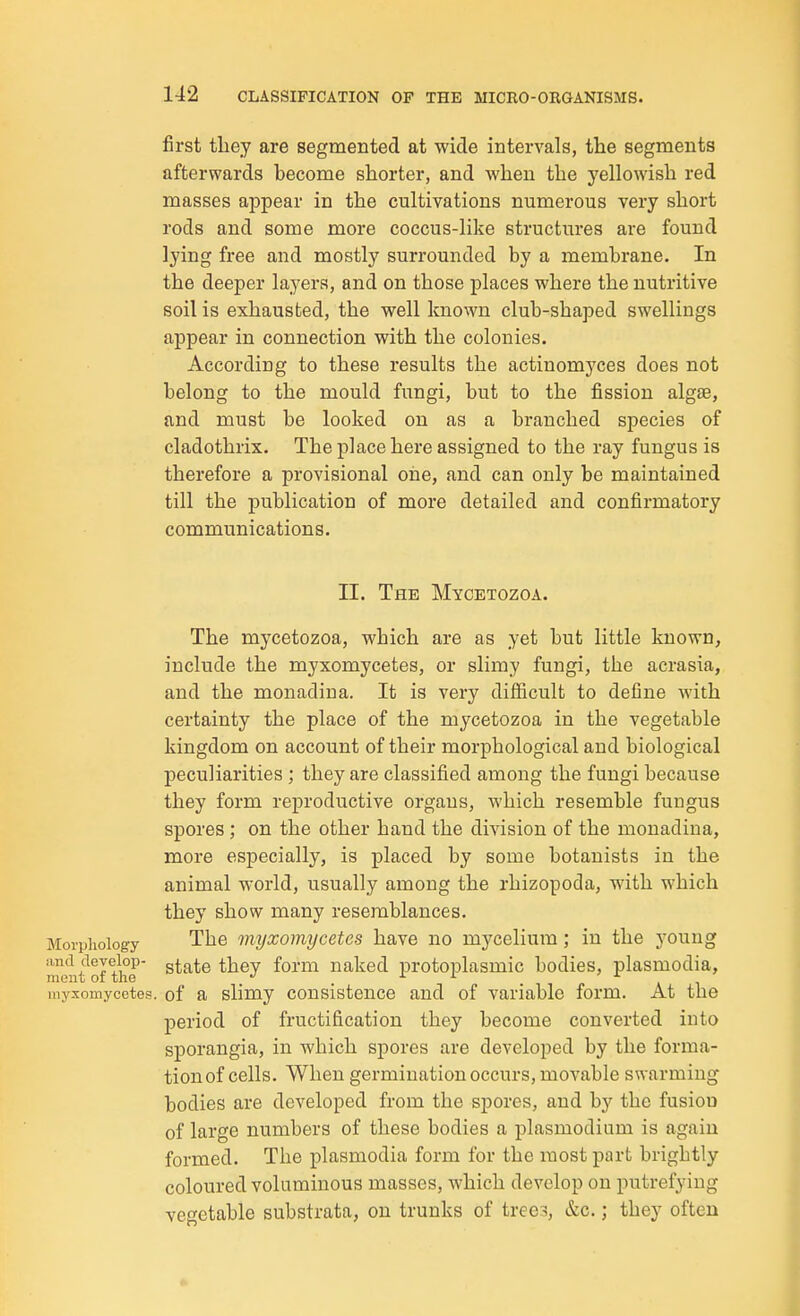first tliey are segmented at wide intervals, the segments afterwards become shorter, and when the yellowish red masses appear in the cultivations numerous very short rods and some more coccus-like structures are found lying free and mostly surrounded by a membrane. In the deeper layers, and on those places where the nutritive soil is exhausted, the well known club-shaped swellings appear in connection with the colonies. According to these results the actinomyces does not belong to the mould fungi, but to the fission algee, and must be looked on as a branched species of cladothrix. The place here assigned to the ray fungus is therefore a provisional one, and can only be maintained till the publication of more detailed and confirmatory communications. II. The Mycetozoa. The mycetozoa, which are as yet but little known, include the myxomycetes, or slimy fungi, the acrasia, and the monadina. It is very difficult to define with certainty the place of the mycetozoa in the vegetable kingdom on account of their morphological and biological peculiarities ; they are classified among the fungi because they form reproductive organs, which resemble fungus spores; on the other hand the division of the monadina, more especially, is placed by some botanists in the animal world, usually among the rhizopoda, with which they show many resemblances. Morphology The viyxomycetes have no mj'celium; in the young ment^of the' ^^^^ naked protoplasmic bodies, plasmodia, myxomycetes. of a slimy consistence and of variable form. At the period of fructification they become converted into sporangia, in which spores are developed by the forma- tion of cells. When germination occurs, movable swarming bodies are developed from the spores, and by the fusion of large numbers of these bodies a plasmodium is again formed. The plasmodia form for the most part brightly coloured voluminous masses, which develop on putrefying vegetable substrata, on trunks of tree.^, &c.; they often
