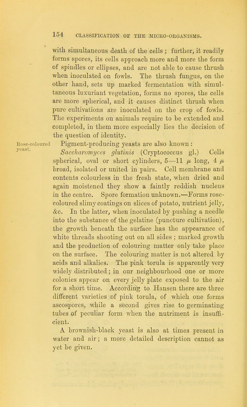 with simultaneous death of the cells ; further, it readily forms spores, its cells approach more and more the form of spindles or ellipses, and are not able to cause thrush when inoculated on fowls. The thrush fungus, on the other hand, sets up marked fermentation with simul- taneous luxuriant vegetation, forms no spores, the cells are more spherical, and it causes distinct thrush when pure cultivations are inoculated on the crop of fowls. The experiments on animals require to be extended and completed, in them more especially lies the decision of the question of identity. Kose-coloured Pigment-producing yeasts are also known : jcast. Saccharomyces glutinis (Cryptococcus gl.) Cells spherical, oval or short cylinders, 5—11 fi long, 4 /z. broad, isolated or united in pairs. Cell membrane and contents colourless in the fresh state, when dried and again moistened they show a faintly reddish nucleus in the centre. Spore formation unknown.—Forms rose- coloured slimy coatings on slices of potato, nutrient jelly, &c. In the latter, when inoculated by pushing a needle into the substance of the gelatine (puncture cultivation), the growth beneath the surface has the appearance of white threads shooting out on all sides ; marked growth and the production of colouring matter only take place on the surface. The colouring matter is not altered by acids and alkalies. The pink torula is apparently very widely distributed; in our neighbourhood one or more colonies appear on every jelly plate exposed to the air for a short time. According to Hansen there are three different varieties of pink torula, of which one forms ascospores, while a second gives rise to germinating tubes of peculiar form when the nutriment is insuffi- cient. A brownish-black yeast is also at times present in water and air; a more detailed description cannot as yet be given.