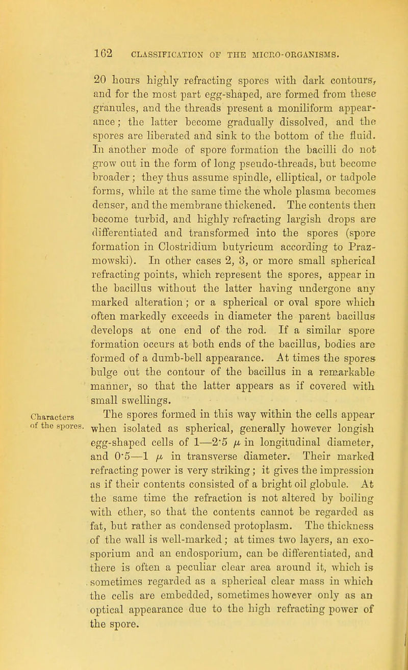 20 liours highly refracting spores Avith dark coutourg, and for the most part egg-shaped, are formed from these granules, and the threads present a moniliform appear- ance ; the latter become gradually dissolved, and the spores are liberated and sink to the bottom of the fluid. In another mode of spore formation the bacilli do not grow out in the form of long pseudo-threads, but become broader; they thus assume spindle, elliptical, or tadpole forms, while at the same time the whole plasma becomes denser, and the membrane thickened. The contents then become turbid, and highly refracting largish drops are differentiated and transformed into the spores (spore formation in Clostridium butyricum according to Praz- mowski). In other cases 2, 3, or more small spherical refracting points, which represent the spores, appear in the bacillus without the latter having undergone any marked alteration; or a spherical or oval spore which often markedly exceeds in diameter the parent bacillus develops at one end of the rod. If a similar spore formation occurs at both ends of the bacillus, bodies are formed of a dumb-bell appearance. At times the spores bulge out the contour of the bacillus in a remarkable manner, so that the latter appears as if covered with small swellings. Characters The sporos formed in this way within the cells appear of the spores, -yyiien isolated as spherical, generally however longish egg-shaped cells of 1—2*5 jx in longitudinal diameter, and 0*5—1 ^Jb in transverse diameter. Their marked refracting power is very striking; it gives the impression as if their contents consisted of a bright oil globule. At the same time the refraction is not altered by boiling with ether, so that the contents cannot be regarded as fat, but rather as condensed protoplasm. The thickness of the wall is well-marked; at times two layers, an exo- sporium and an endosporium, can be differentiated, and there is often a peculiar clear area around it, which is . sometimes regarded as a spherical clear mass in which the cells are embedded, sometimes however only as an optical appearance due to the high refracting power of the spore.