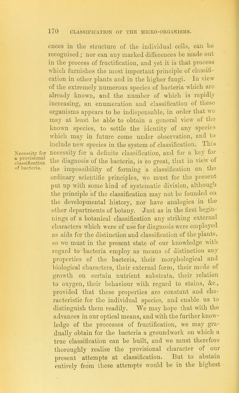ences in the structure of tlie individual cells, can be recognised; nor can any marked differences be made out in the process of fructification, and yet it is that process which furnishes the most important principle of classifi- cation in other plants and in the higher fungi. In view of the extremely numerous species of bacteria which are already known, and the number of which is rapidly increasing, an enumeration and classification of these organisms appears to be indispensable, in order that wc may at least be able to obtain a general view of the known species, to settle the identity of any spccieH which may in future come under observation, and to include new species in the system of classification. This Necessity for necessity for a definite classification, and for a key for ciassmcatkTn diagnosis of the bacteria, is so great, that in view of of bacteria. i]^q impossibility of forming a classification on the ordinary scientific principles, we must for the present put up with some kind of systematic division, although the principle of the classification may not be founded on the developmental history, nor have analogies in the other departments of botany. Just as in the first begin- nings of a botanical classification any striking external characters which were of use for diagnosis were employed as aids for the distinction and classification of the plants, so we must in the present state of our knowledge with regard to bacteria emj)loy as means of distinction any properties of the bacteria, their morphological and biological characters, their external form, their mode of growth on certain nutrient substrata, their relation to oxygen, their behaviour with regard to stains, &c., provided that these properties are constant and cha- racteristic for the individual species, and enable us to distinguish them readily. We may hope that with the advances in our optical means, and with the further Icnow- ledge of the processes of fructification, we may gra- dually obtain for the bacteria a groundwork on which a true classification can be built, and we must therefore thoroughly realise the provisional character of our present attempts at classification. But to abstain entirely from these attempts would be in the highest