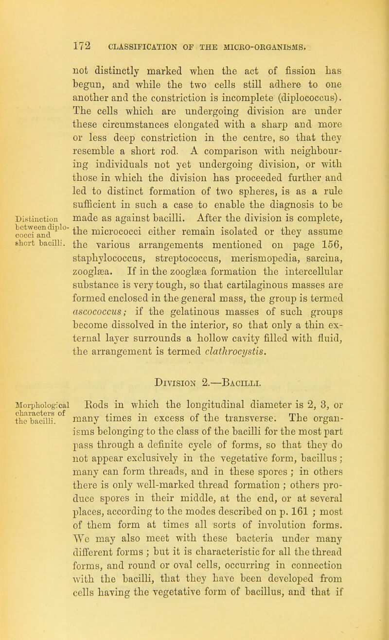 not distinctly marked when the act of fission has begun, and while the two cells still adhere to one another and the constriction is incomplete (diplococcus). The cells which are undergoing division are under these circumstances elongated with a sharp and more or less deep constriction in the centre, so that they resemble a short rod. A comparison with neighbour- ing individuals not yet undergoing division, or with those in which the division has proceeded further and led to distinct formation of two spheres, is as a rule sufiicient in such a case to enable the diagnosis to be Distinction made as against bacilli. After the division is complete, cnccTand^'^'^ the micrococci either remain isolated or they assume short bacilli, the various arrangements mentioned on page 156, staphylococcus, streptococcus, merismopedia, sarcina, zooglfea. If in the zooglaea formation the intercellular substance is very tough, so that cartilaginous masses are formed enclosed in the general mass, the group is termed ascococcus; if the gelatinous masses of such groups become dissolved in the interior, so that only a thin ex- ternal layer surrounds a hollow cavity filled with fluid, the arrangement is termed clathrocystis. Division 2.—Bacilli. Morpholog-ical Kods in which the longitudinal diameter is 2, 3, or t^l'bacflii. °^ many times in excess of the transverse. The organ- isms belonging to the class of the bacilli for the most part pass through a definite cycle of forms, so that they do not appear exclusively in the vegetative form, bacillus; many can form threads, and in these spores ; in others there is only well-marked thread formation ; others pro- duce spores in their middle, at the end, or at several places, according to the modes described on p. 161 ; most of them form at times all sorts of involution forms. Wo may also meet with these bacteria under man}' different forms ; but it is characteristic for all the thread forms, and round or oval cells, occurring in connection with the bacilli, that they have been developed from cells having the vegetative form of bacillus, and that if