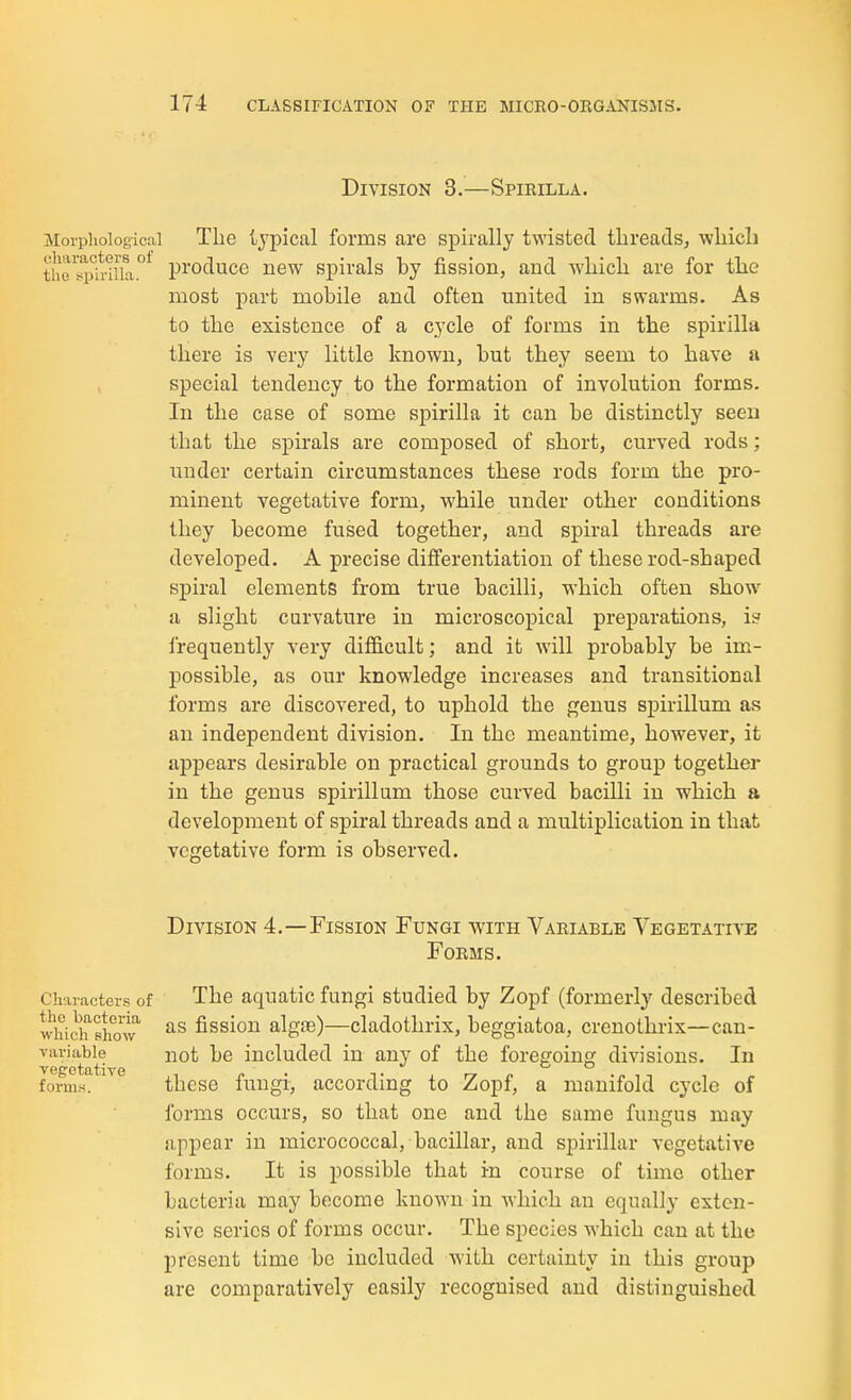 Division 3.—Spirilla. Morpiiologicai The tjpical forms are spirally twisted threads, which thTi!ij1.riila°^ produce new spirals by fission, and which are for the most part mobile and often united in swarms. As to the existence of a cycle of forms in the spirilla there is very little known, but they seem to have a special tendency to the formation of involution forms. In the case of some spirilla it can be distinctly seen that the spirals are composed of short, curved rods; iinder certain circumstances these rods form the pro- minent vegetative form, while under other conditions they become fused together, and spiral threads are developed. A precise differentiation of these rod-shaped spiral elements from true bacilli, which often show a slight curvature in microscopical preparations, is frequently very difficult; and it will probably be im- possible, as our knowledge increases and transitional forms are discovered, to uphold the genus spirillum as an independent division. In the meantime, however, it appears desirable on practical grounds to group together in the genus spirillum those curved bacilli in which a development of spiral threads and a multiplication in that vegetative form is observed. Characters of the bacteria which show variable veg-etative forms. Division 4.—Fission Fungi with Variable Vegetative Forms. The aquatic fungi studied by Zopf (formerly described as fission algoe)—cladothrix, beggiatoa, crenothrix—can- not be included in any of the foregoing divisions. In these fungi-, according to Zopf, a manifold cycle of forms occurs, so that one and the same fungus may appear in micrococcal, bacillar, and spirillar vegetatiA^e forms. It is possible that in course of time other bacteria may become known in which an equally exten- sive scries of forms occur. The species which can at the present time be included wdth certainty in this group are comparatively easily recognised and distinguished