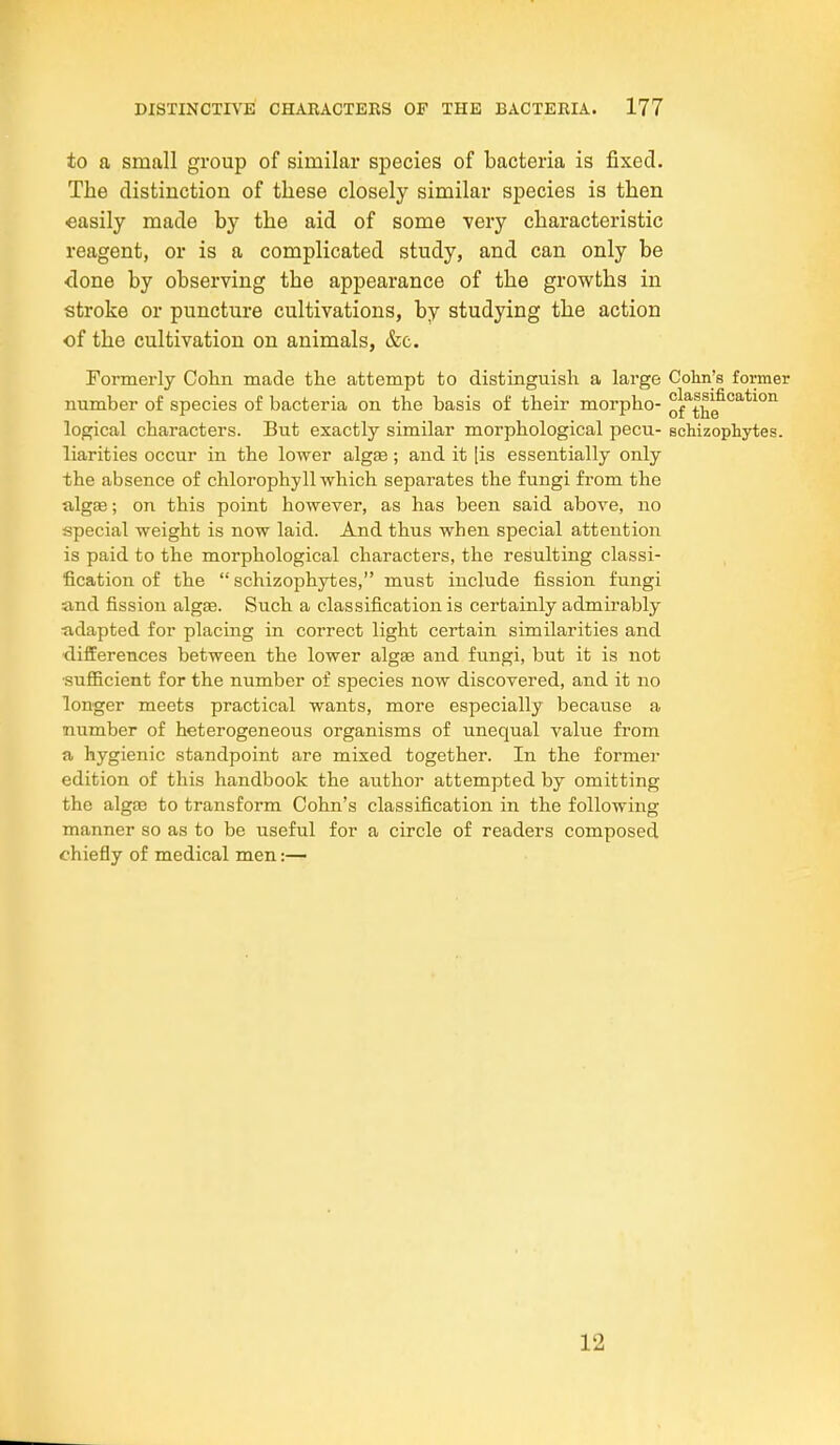 to a small group of similar species of bacteria is fixed. The distinction of these closely similar species is then easily made by the aid of some -very characteristic reagent, or is a complicated study, and can only be <lone by observing the appearance of the growths in stroke or puncture cultivations, by studying the action of the cultivation on animals, &c. Formerly Cohn made the attempt to distinguish a large Colin's former number of species of bacteria on the basis of their morpho- classification logical characters. But exactly similar morphological pecu- schizopLytes. liarities occur in the lower algae; and it [is essentially only the absence of chlorophyll which separates the fungi from the algae; on this point however, as has been said above, no special weight is now laid. And thus when special attention is paid to the morphological characters, the resulting classi- fication of the  schizophytes, must include fission fungi and fission algse. Such a classification is certainly admirably adapted for placing in correct light certain similarities and ■differences between the lower algae and fungi, but it is not ■sufficient for the number of species now discovered, and it no longer meets practical wants, more especially because a number of heterogeneous organisms of unequal value from a hygienic standpoint are mixed together. In the former edition of this handbook the author attempted by omitting the algae to transform Cohn's classification in the following manner so as to be useful for a circle of readers composed chiefly of medical men:— 12