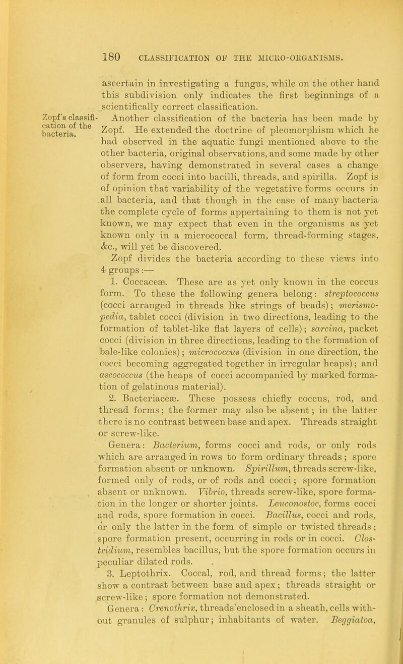 ascertain in investigating a fungus, while on the other hand this subdivision only indicates the first beginnings of a scientifically correct classification. Zopf'a classifi- Another classification of the bacteria has been made by bacteria^ Zopf. He extended the doctrine of pleomorphism which he had observed in the aquatic fungi mentioned above to the other bacteria, original observations, and some made by other observers, having demonstrated in several cases a change of form from cocci into bacilli, threads, and spirilla. Zopf is of opinion that variability of the vegetative forms occurs in all bacteria, and that though in the case of many bacteria the complete cycle of forms appertaining to them is not yet known, we may expect that even in the organisms as yet known only in a micrococcal form, thread-forming stages, &c., will yet be discovered. Zopf divides the bacteria according to these views into 4 groups:— 1. Ooccace^. These are as yet only known in the coccus form. To these the following genera belong: streptococcus (cocci arranged in threads like strings of beads); merismo- ■pedia, tablet cocci (division in two directions, leading to the formation of tablet-like flat layers of cells); sa/rcina, packet cocci (division in three directions, leading to the formation of bale-like colonies); micrococcus (division in one direction, the cocci becoming aggregated together in irregular heaps); and ascococcus (the heaps of cocci accompanied hy marked forma- tion of gelatinous material). 2. Bacteriacese. These possess chiefly coccus, rod, and thread forms; the former may also be absent; in the latter there is no contrast between base and apex. Threads straight or screw-like. Genera: Bacterium, forms cocci and rods, or only rods which are arranged in rows to form ordinar}- threads ; spoi-e formation absent or unknown. Spirillum, threads screw-like, formed only of rods, or of rods and cocci; spore formation absent or unknown. Vibrio, threads screw-like, spore forma- tion in the longer or shorter joints. Leuconostoc, forms cocci and rods, spore formation in cocci. Bacillus, cocci and rods, or only the latter in the form of simple or twisted threads ; spore formation present, occurring in rods or in cocci. Clos- tridium, resembles bacillus, but the spore formation occurs in peculiar dilated rods. 3. Leptothrix. Coccal, rod, and thread forms; the latter show a contrast between base and apex; threads straight or screw-like; spore formation not demonstrated. Genera: Crenothrix, threads'enclosedin a sheath, cells with- out granules of sulphur; inhabitants of water. Beggiatoa,