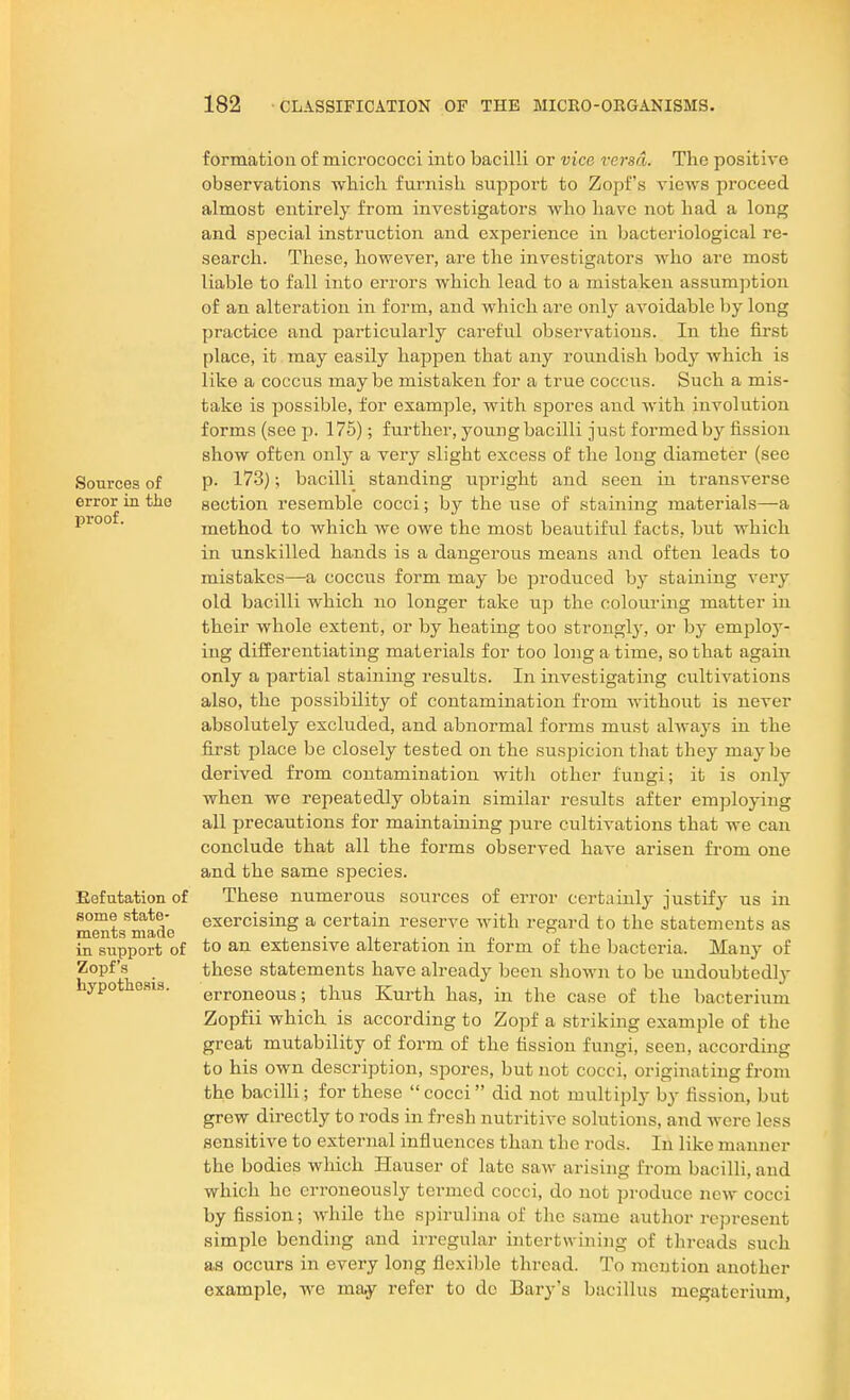 Sources of error in the proof. Eefutation of some state- ments made in support of Zopf's hypothesis. formation of micrococci into bacilli or vice versa. The positive observations whicli furnish support to Zopf's views proceed almost entirely from investigators who have not had a long and special instruction and experience in bacteriological re- search. These, however, are the investigators who are most liable to fall into errors which lead to a mistaken assumption of an alteration in form, and which are only avoidable by long practice and particularly careful observations. In the first place, it may easily happen that any roundish body which is like a coccus may be mistaken for a true coccus. Such a mis- take is possible, for example, with spores and with involution forms (see p. 175); further, youug bacilli just formed by fission show often only a very slight excess of the long diameter (see p. 173); bacilli standing upright and seen in transverse section resemble cocci; by the use of staining materials—a method to which we owe the most beautiful facts, but which in unskilled hands is a dangerous means and often leads to mistakes—a coccus form may be produced by staining very old bacilli which no longer take up the colouring matter in their whole extent, or by heating too strongly, or by emploj'- ing differentiating materials for too long a time, so that agaui only a partial staining results. In investigating cultivations also, the possibility of contamination from without is never absolutely excluded, and abnormal forms must always in the first place be closely tested on the suspicion that they may be derived from contamination witli other fungi; it is only when we repeatedly obtain similar results after employing all precautions for maintaining pure cultivations that we can conclude that all the forms observed have arisen from one and the same species. These numerous sources of error certainly justif}- us in exercising a certain reserve with regard to the statements as to an extensive alteration in form of the bacteria. Many of these statements have already been shown to be undoubtedl}- erroneous; thus Kurth has, in the case of the bacterium Zopfii which is according to Zopf a striking example of the great mutability of form of the fission fungi, seen, according to his own description, spores, but not cocci, originating from the bacilli; for these cocci did not multiply by fission, but grew directly to rods in fresh nutritive solutions, and were less sensitive to external influences than the rods. In like manner the bodies which Hauser of late saw arising from bacilli, and which he erroneously termed cocci, do not produce new cocci by fission; while the spirulina of the same author represent simple bending and irregular intertwining of threads such as occurs in every long flexible thread. To mention another example, we may refer to de Bary's bacillus megaterium.