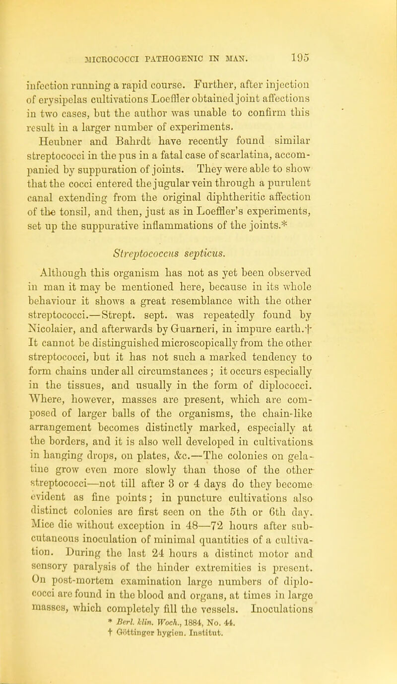 iiifection running a rapid course. Further, after injection of erysipelas cultivations Loeffler obtained joint afiections in two cases, but the author was unable to confirm this result in a larger number of experiments. Heubner and Bahrdt have recently found similar streptococci in the pus in a fatal case of scarlatina, accom- panied by suppuration of joints. They were able to show that the cocci entered the jugular vein through a purulent canal extending from the original diphtheritic affection of the tonsil, and then, just as in Loeflfler's experiments, set up the suppurative inflammations of the joints.* Streptococcus septicus. Although this organism has not as yet been observed in man it may be mentioned here, because in its whole behaviour it shows a great resemblance with the other streptococci.— Strept. sept, was repeatedly found by Nicolaier, and afterwards by Guarneri, in impure earth.t It cannot be distinguished microscopically from the other streptococci, but it has not such a marked tendency to form chains under all circumstances; it occurs especially in the tissues, and usually in the form of diplococci. Where, however, masses are present, which are com- posed of larger balls of the organisms, the chain-like arrangement becomes distinctly marked, especially at the borders, and it is also well developed in cultivations in hanging drops, on plates, &c.—The colonies on gela- tine grow even more slowly than those of the other streptococci—not till after 3 or 4 days do they become evident as fine points; in puncture cultivations also distinct colonies are first seen on the 5th or 6th day. Mice die without exception in 48—72 hours after sub- cutaneous inoculation of minimal quantities of a cultiva- tion. During the last 24 hours a distinct motor and sensory paralysis of the hinder extremities is present. On post-mortem examination large numbers of diplo- cocci are found in the blood and organs, at times in large masses, which completely fill the vessels. Inoculations * Berl. hlin. Woch., 1884, No. U. t Gottinger hygien. Institut.