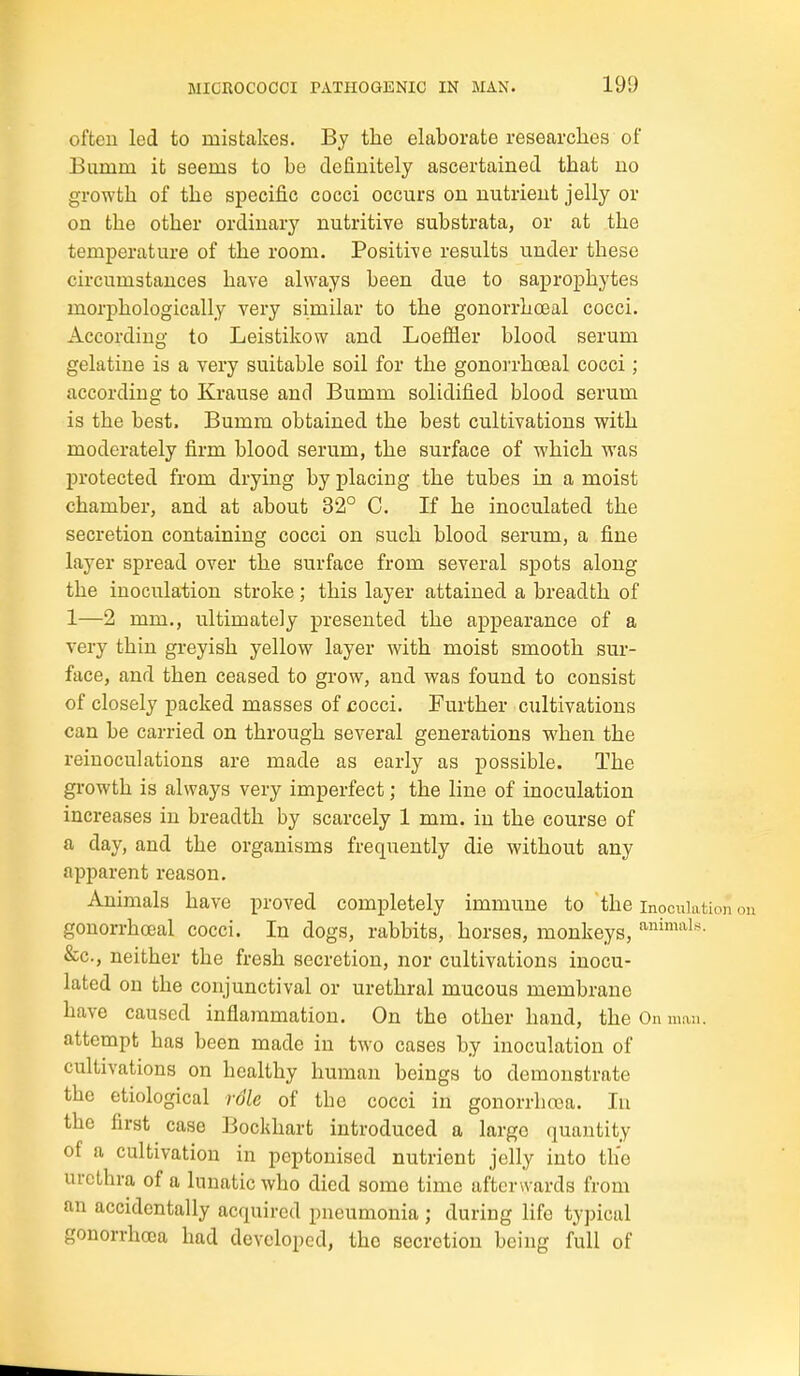 often led to mistakes. By the elaborate researches of Bumm it seems to be definitely ascertained that no growth of the specific cocci occurs on nutrient jelly or on the other ordinary nutritive substrata, or at the temperature of the room. Positive results under these circumstances have always been due to saprophytes morphologically very similar to the gonorrhoeal cocci. According to Leistikow and Loefiler blood serum gelatine is a very suitable soil for the gonoi'rhoeal cocci; according to Krause and Bumm solidified blood serum is the best. Bumm obtained the best cultivations with moderately firm blood serum, the surface of which was protected from drying by placing the tubes in a moist chamber, and at about 32° C. If he inoculated the secretion containing cocci on such blood serum, a fine layer spread over the surface from several spots along the inoculation stroke; this layer attained a breadth of 1—2 mm., ultimately presented the appearance of a very thin greyish yellow layer with moist smooth sur- face, and then ceased to grow, and was found to consist of closely packed masses of cocci. Further cultivations can be carried on through several generations w^hen the reinoculations are made as early as possible. The growth is always very imperfect; the line of inoculation increases in breadth by scarcely 1 mm. in the course of a day, and the organisms frequently die without any apparent reason. Animals have proved completely immune to the inoculation. gonorrhoeal cocci. In dogs, rabbits, horses, monkeys, &c., neither the fresh secretion, nor cultivations inocu- lated on the conjunctival or urethral mucous membrane have caused inflammation. On the other hand, the On man. attempt has been made in two cases by inoculation of cultivations on healthy human beings to demonstrate the etiological role of the cocci in gonorrho3a. lu the first case Bockhart introduced a largo quantity of a cultivation in peptonised nutrient jelly into the urethra of a lunatic who died some time afterwards from an accidentally acquired pneumonia ; during life typical gonorrhoea had developed, the secretion being full of