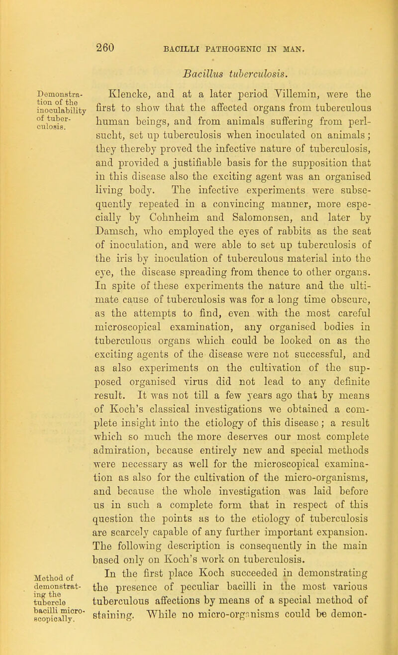 Bacillus tuberculosis. Demonstra- tion of the inoculability of tuber- culosis. Method of demonstrat- ing the tubercle bacilli micro- scopically. Klenckej and at a later period Villemin, were the first to show that the affected organs from tuberculous human beings, and from animals suffering from perl- sucht, set up tuberculosis when inoculated on animals; they thereby proved the infective nature of tuberculosis, and provided a justifiable basis for the supposition that in this disease also the exciting agent was an organised living body. The infective experiments were subse- quently repeated in a convincing manner, more espe- cially by Cohnheim and Salomonsen, and later by Damsch, who employed the eyes of rabbits as the seat of inoculation, and were able to set up tuberculosis of the iris by inoculation of tuberculous material into the eye, the disease spreading from thence to other organs. In spite of these experiments the nature and the ulti- mate cause of tuberculosis was for a long time obscure, as the attempts to find, even with the most careful microscopical examination, any organised bodies in tuberculous organs which could be looked on as the exciting agents of the disease were not successful, and as also experiments on the cultivation of the sup- posed organised virus did not lead to any definite result. It was not till a few years ago that by means of Koch's classical investigations we obtained a com- plete insight into the etiology of this disease; a result which so much the more deserves our most complete admiration, because entirely new and special methods were necessary as well for the microscopical examina- tion as also for the cultivation of the micro-organisms, and because the whole investigation was laid before us in such a complete form that in respect of this question the points as to the etiology of tuberculosis are scarcely capable of any further important expansion. The following description is consequently in the main based only on Koch's work on tuberculosis. In the first place Koch succeeded in demonstrating the presence of peculiar bacilli in the most various tuberculous affections by means of a special method of staining. While no micro-org:inisms could be demon-