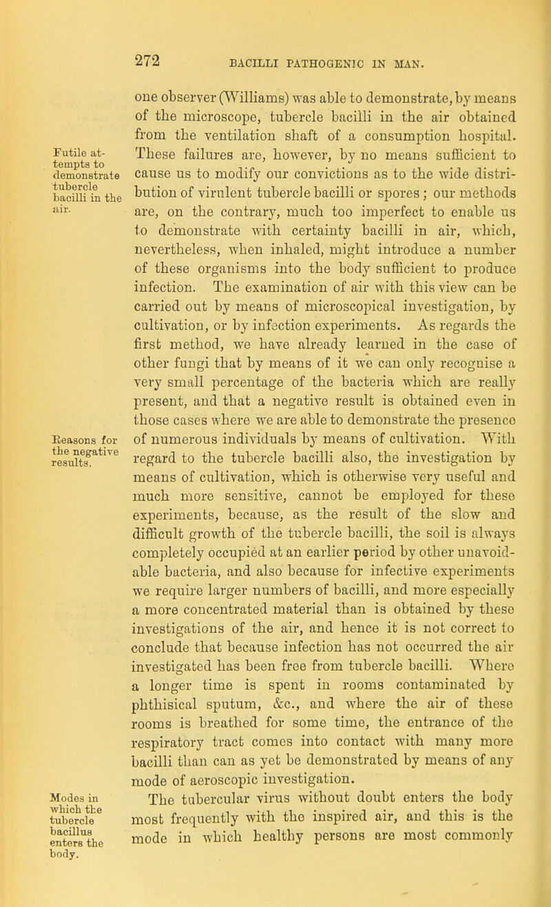 Futile at- tempts to demonstrate tubercle bacilli in the Eeasons for the negative results. Modes in which the tubercle bacillus enters the body. one observer (Williams) was able to demonstrate, by means of the microscope, tubercle bacilli in the air obtained from the ventilation shaft of a consumption hospital. These failures are, however, by no means sufficient to cause us to modify our convictions as to the wide distri- bution of virulent tubercle bacilli or spores; our methods are, on the contrary, much too imperfect to enable us to demonstrate with certainty bacilli in air, which, nevertheless, when inhaled, might introduce a number of these organisms into the body sufficient to produce infection. The examination of air with this view can be carried out by means of microscopical investigation, by cultivation, or by infection experiments. As regards the first method, we have already learned in the case of other fungi that by means of it we can only recognise a very small percentage of the bacteria which are really present, and that a negative result is obtained even in those cases where we are able to demonstrate the presence of numerous individuals by means of cultivation. With regard to the tubercle bacilli also, the investigation by means of cultivation, which is otherwise very useful and much more sensitive, cannot be employed for these experiments, because, as the result of the slow and difficult growth of the tubercle bacilli, the soil is rJways completely occupied at an earlier period by other unavoid- able bacteria, and also because for infective experiments we require larger numbers of bacilli, and more especially a more concentrated material than is obtained by these investigations of the air, and hence it is not correct to conclude that because infection has not occurred the air investigated has been free from tubercle bacilli. Where a longer time is spent in rooms contaminated by phthisical sputum, &c., and where the air of these rooms is breathed for some time, the entrance of the respiratory tract comes into contact with many more bacilli than can as yet be demonstrated by means of any mode of aeroscopic investigation. The tubercular virus without doubt enters the body most frequently with the inspired air, and this is the mode in which healthy persons are most commonly