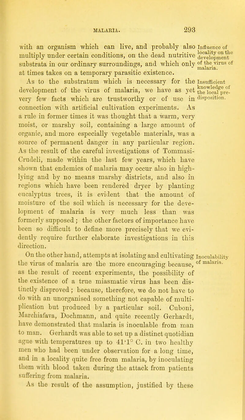 with an organism which can live, and probably also influence of multiply under certain conditions, on the dead nutritive deTe\opment ° substrata in our ordinary surroundings, and which only °f the virus of at times takes on a temporary parasitic existence. As to the substratum which is necessary for the insufficient development of the virus of malaria, we have as yet ^e°iocafpre- very few facts which are trustworthy or of use in disposition, connection with artificial cultivation experiments. As a rule in former times it was thought that a warm, very moist, or marshy soil, containing a large amount of organic, and more especially vegetable materials, was a source of permanent danger in any particular region. As the result of the careful investigations of Tommasi- Crudeli, made within the last few years, which have shown that endemics of malaria may occur also in high- lying and by no means marshy districts, and also in regions which have been rendered dryer by planting eucalyptus trees, it is evident that the amount of moisture of the soil which is necessary for the deve- lopment of malaria is very much less than was formerly supposed ; the other factors of importance have been so difficult to define more precisely that we evi- dently require further elaborate investigations in this direction. On the other hand, attempts at isolating and cultivating inoculabiiity the virus of malaria are the more encouraging because, °* ™a,laiia.. as the result of recent experiments, the possibility of the existence of a true miasmatic virus has been dis- tinctly disproved; because, therefore, we do not have to do with an unorganised something not capable of multi- plication but produced by a particular soil. Cuboni, Marchiafava, Dochmann, and quite recently Gerhardt, have demonstrated that malaria is inoculable from man to man. Gerhardt was able to set up a distinct quotidian ague with temperatures up to 41'1° G. in two healthy men who had been under observation for a long time, and in a locality quite free from malaria, by inoculating them with blood taken during the attack from patients suffering from malaria. As the result of the assumption, justified by these