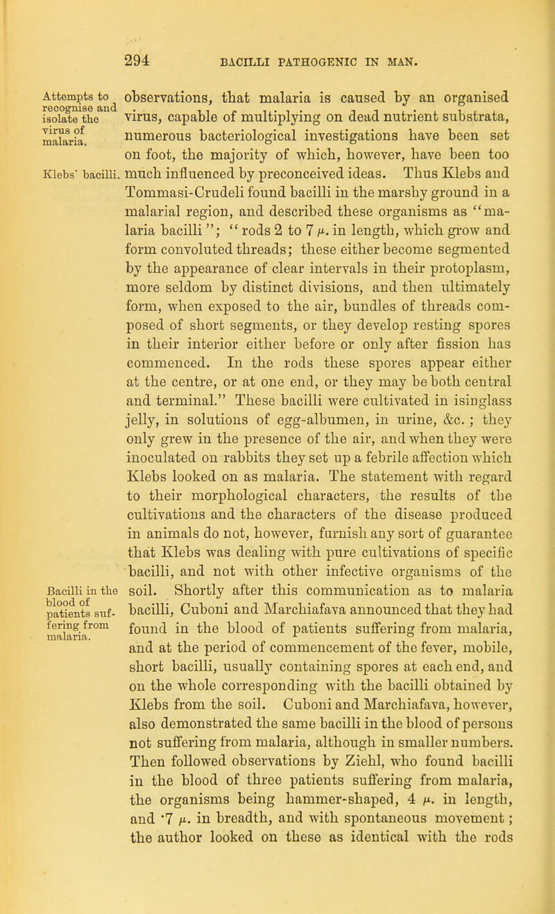 Attempts to^ observations, that malaria is caused by an organised isolate^the^ virus, capable of multiplying on dead nutrient substrata, mararia numerous bacteriological investigations have been set on foot, the majority of which, however, have been too Klebs' bacilli, much influenced by preconceived ideas. Thus Klebs and Tommasi-Crudeli found bacilli in the marshy ground in a malarial region, and described these organisms as ma- laria bacilli ;  rods 2 to 7 in length, which gi'ow and form convoluted threads; these either become segmented by the appearance of clear intervals in their protoplasm, more seldom by distinct divisions, and then ultimately form, when exposed to the air, bundles of threads com- posed of short segments, or they develop resting spores in their interior either before or only after fission has commenced. In the rods these spores appear either at the centre, or at one end, or they may be both central and terminal. These bacilli were cultivated in isinglass jelly, in solutions of egg-albumen, in urine, &c.; they only grew in the presence of the air, and when they were inoculated on rabbits they set up a febrile afFection which Klebs looked on as malaria. The statement with regard to their morphological characters, the results of tbe cultivations and the characters of the disease produced in animals do not, however, furnish any sort of guarantee that Klebs was dealing with pure cultivations of specific bacilli, and not with other infective organisms of the Bacilli in the soil. Shortly after this communication as to malaria blood, of patients suf- bacilli, Cuboni and Marchiafava announced that they had fering from found iu the blood of patients sufiering from malaria, malaria. , ^ ° ' and at the period of commencement of the fever, mobile, short bacilli, usually containing spores at each end, and on the whole corresponding with the bacilli obtained by Klebs from the soil. Cuboni and Marchiafava, however, also demonstrated the same bacilli in the blood of persons not sufi'ering from malaria, although in smaller numbers. Then followed observations by Ziehl, who found bacilli in the blood of three patients sufi'ering from malaria, the organisms being hammer-shaped, 4 in length, and '7 h-. in breadth, and with spontaneous movement; the author looked on these as identical with the rods