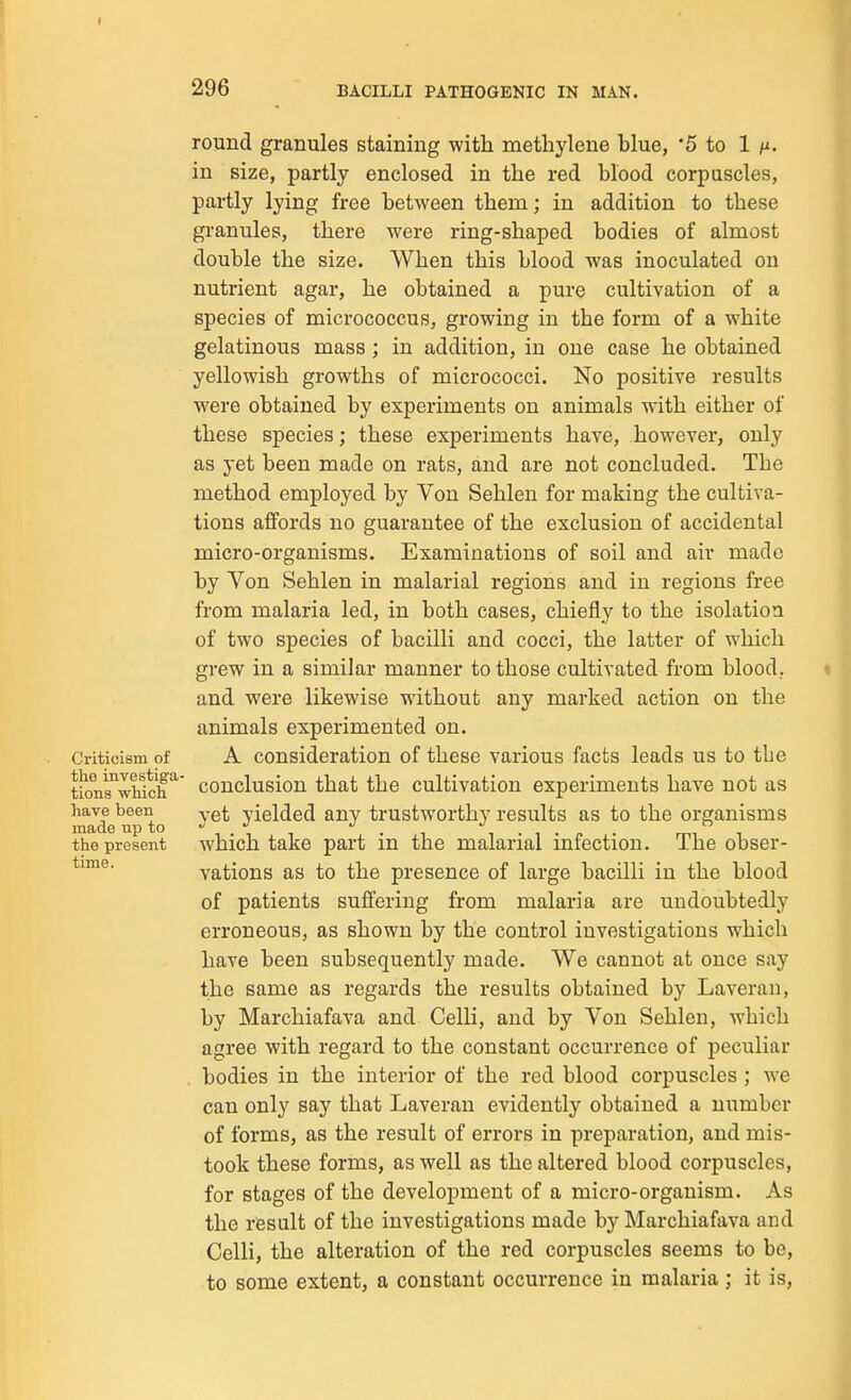 296 BACILLI PATHOGENIC IN MAN. Criticism of the investiga- tions which have been made up to the present time. round granules staining witli methylene blue, '5 to 1 in size, partly enclosed in the red blood corpuscles, partly lying free between them; in addition to these granules, there were ring-shaped bodies of almost double the size. When this blood was inoculated on nutrient agar, he obtained a pure cultivation of a species of micrococcus, growing in the form of a white gelatinous mass ; in addition, in one case he obtained yellowish growths of micrococci. No positive results were obtained by experiments on animals with either of these species; these experiments have, however, only as yet been made on rats, and are not concluded. The method employed by Von Sehlen for making the cultiva- tions affords no guarantee of the exclusion of accidental micro-organisms. Examinations of soil and air made by Von Sehlen in malarial regions and in regions free from malaria led, in both cases, chiefly to the isolation of two species of bacilli and cocci, the latter of which grew in a similar manner to those cultivated from blood, and were likewise without any marked action on the animals experimented on. A consideration of these various facts leads us to tbe conclusion that the cultivation experiments have not as yet yielded any trustworthy results as to the organisms which take part in the malarial infection. The obser- vations as to the presence of large bacilli in the blood of patients suffering from malaria are undoubtedly erroneous, as shown by the control investigations which have been subsequently made. We cannot at once say the same as regards the results obtained by Laveran, by Marchiafava and Colli, and by Von Sehlen, which agree with regard to the constant occurrence of peculiar . bodies in the interior of the red blood corpuscles ; we can only say that Laveran evidently obtained a number of forms, as the result of errors in preparation, and mis- took these forms, as well as the altered blood corpuscles, for stages of the development of a micro-organism. As the result of the investigations made by Marchiafava and Celli, the alteration of the red corpuscles seems to be, to some extent, a constant occurrence in malaria ; it is,