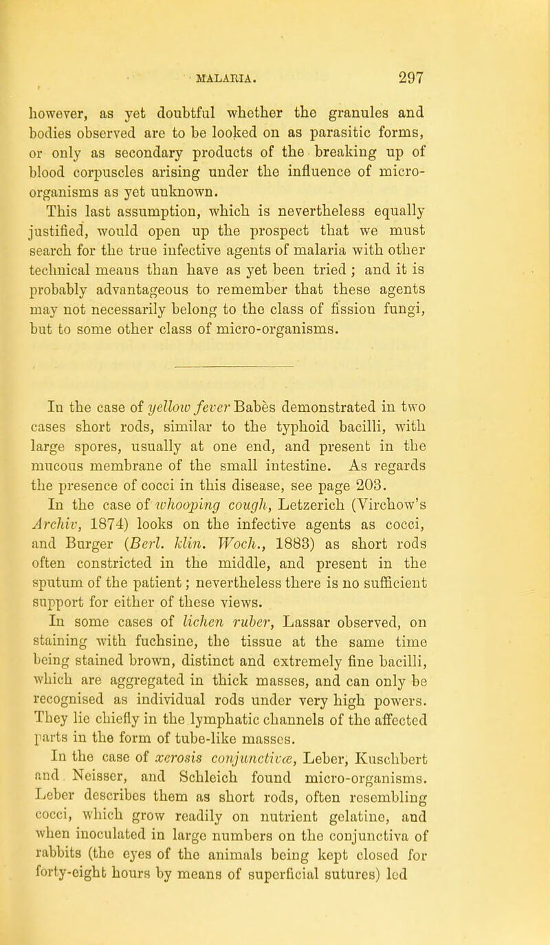 however, as yet doubtful whether the granules and bodies observed are to be looked on as parasitic forms, or only as secondary products of the breaking up of blood corpuscles arising under the influence of micro- organisms as yet unknown. This last assumption, which is nevertheless equally justified, would open up the prospect that we must search for the true infective agents of malaria with other technical means than have as yet been tried ; and it is probably advantageous to remember that these agents may not necessarily belong to the class of fission fungi, but to some other class of micro-organisms. In the case of yelloio fever Babes demonstrated in two cases short rods, similar to the typhoid bacilli, with large spores, usually at one end, and present in the mucous membrane of the small intestine. As regards the presence of cocci in this disease, see page 203. In the case of jvhoojnng cough, Letzerich (Virchow's Archiv, 1874) looks on the infective agents as cocci, and Burger {Berl. klin. Woch., 1883) as short rods often constricted in the middle, and present in the sputum of the patient; nevertheless there is no sufficient support for either of these views. In some cases of lichen ruber, Lassar observed, on staining with fuchsine, the tissue at the same time being stained brown, distinct and extremely fine bacilli, which are aggregated in thick masses, and can only be recognised as individual rods under very high powers. They lie chiefly in the lymphatic channels of the afi'ected parts in the form of tube-like masses. In the case of xerosis covjunctivce, Leber, Kuschbert and Ncisser, and Schleich found micro-organisms. Leber describes them as short rods, often resembling cocci, which grow readily on nutrient gelatine, and when inoculated in large numbers on the conjunctiva of rabbits (the eyes of the animals being kept closed for forty-eight hours by means of superficial sutures) led