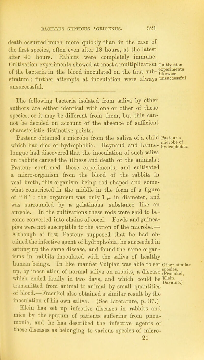 death occurred much more quickly than in the case of the first species, often even after 18 hours, at the latest after 40 hours. Kabbits were completely immune. Cultivation experiments showed at most a multiplication Cultivation of the bacteria in the blood inoculated on the first sub- ifke^^J''^^^ stratum; further attempts at inoculation were always unsuccessful, unsuccessful. The following bacteria isolated from saliva by other authors are either identical with one or other of these species, or it may be difi'erent from them, but this can- not be decided on account of the absence of sufficient characteristic distinctive points. Pasteur obtained a microbe from the saliva of a child Pasteur's^ which had died of hydrophobia. Eaynaud and Lanne- hydrophobia, longue had discovered that the inoculation of such saliva on rabbits caused the illness and death of the animals ; Pasteur confirmed these experiments, and cultivated a micro-organism from the blood of the rabbits in veal broth, this organism being rod-shaped and some- what constricted in the middle in the form of a figure of  8 ; the organism was only 1 fi. in diameter, and was surrounded by a gelatinous substance like an aureole. In the cultivations these rods were said to be- come converted into chains of cocci. Fowls and guinea- pigs were not susceptible to the action of the microbe.— Although at first Pasteur supposed that he had ob- tained the infective agent of hydrophobia, he succeeded in setting up the same disease, and found the same organ- isms in rabbits inoculated with the saliva of healthy human beings. In like manner Vulpian was able to set other similar up, by inoculation of normal saliva on rabbits, a disease (praonkoi, which ended fatally in two days, and which could be Kiei.- , transmitted Irom animal to animal by small quantities of blood.—Fraenkel also obtained a similar result by the inoculation of his own saliva. (See Literature, p. 37.) Klein has set up infective diseases in rabbits and mice by the sputum of patients suffering from pneu- monia, and he has described the infective agents of these diseases as belonging to various species of micro- 21