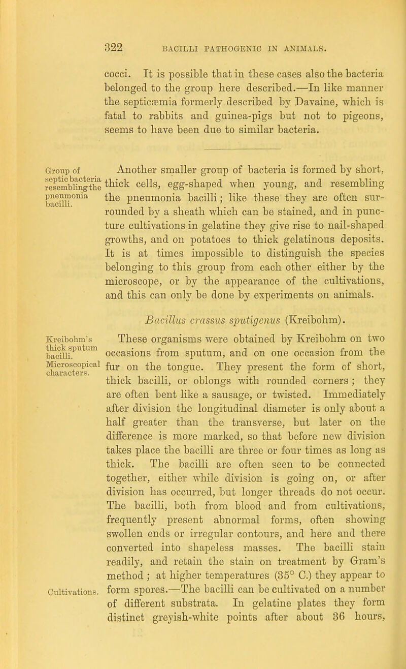 cocci. It is possible that in these cases also the bacteria belonged to the group here described.—In like manner the septicremia formerly described by Davaine, which is fatal to rabbits and guinea-pigs but not to pigeons, seems to have been due to similar bacteria. Group of Another smaller group of bacteria is formed by short, ilLmbwthe ^^liick cells, egg-shaped when young, and resembling bacilH the pneumonia bacilli; like these they are often sur- rounded by a sheath which can be stained, and in punc- ture cultivations in gelatine they give rise to nail-shaped gi'owths, and on potatoes to thick gelatinous deposits. It is at times impossible to distinguish the species belonging to this group from each other either by the microscope, or by the appearance of the cultivations, and this can only be done by experiments on animals. Bacillus crassus sputigenus (Kjreibohm). Kreibohm's Thess Organisms were obtained by Elreibohm on two teciUi.^*^ occasions from sputum, and on one occasion from the Microscopical f^j. ^j^q tongue. They present the form of short, characters. ..... thick bacilli, or oblongs with rounded corners ; they are often bent like a sausage, or twisted. Immediately after division the longitudinal diameter is only about a half greater than the transverse, but later on the difference is more marked, so that before new division takes place the bacilli are three or four times as long as thick. The bacilli are often seen to be connected together, either while division is going on, or after division has occurred, but longer threads do not occur. The bacilli, both from blood and from cultivations, frequently present abnormal forms, often showing swollen ends or irregular contours, and here and there converted into shapeless masses. The bacilli stain readily, and retain the stain on treatment by Gram's method ; at higher temperatures (35° C.) they appear to Cultivations, form spores.—The bacilli can be cultivated on a number of different substrata. In gelatine plates they form distinct greyish-white points after about 36 hours.