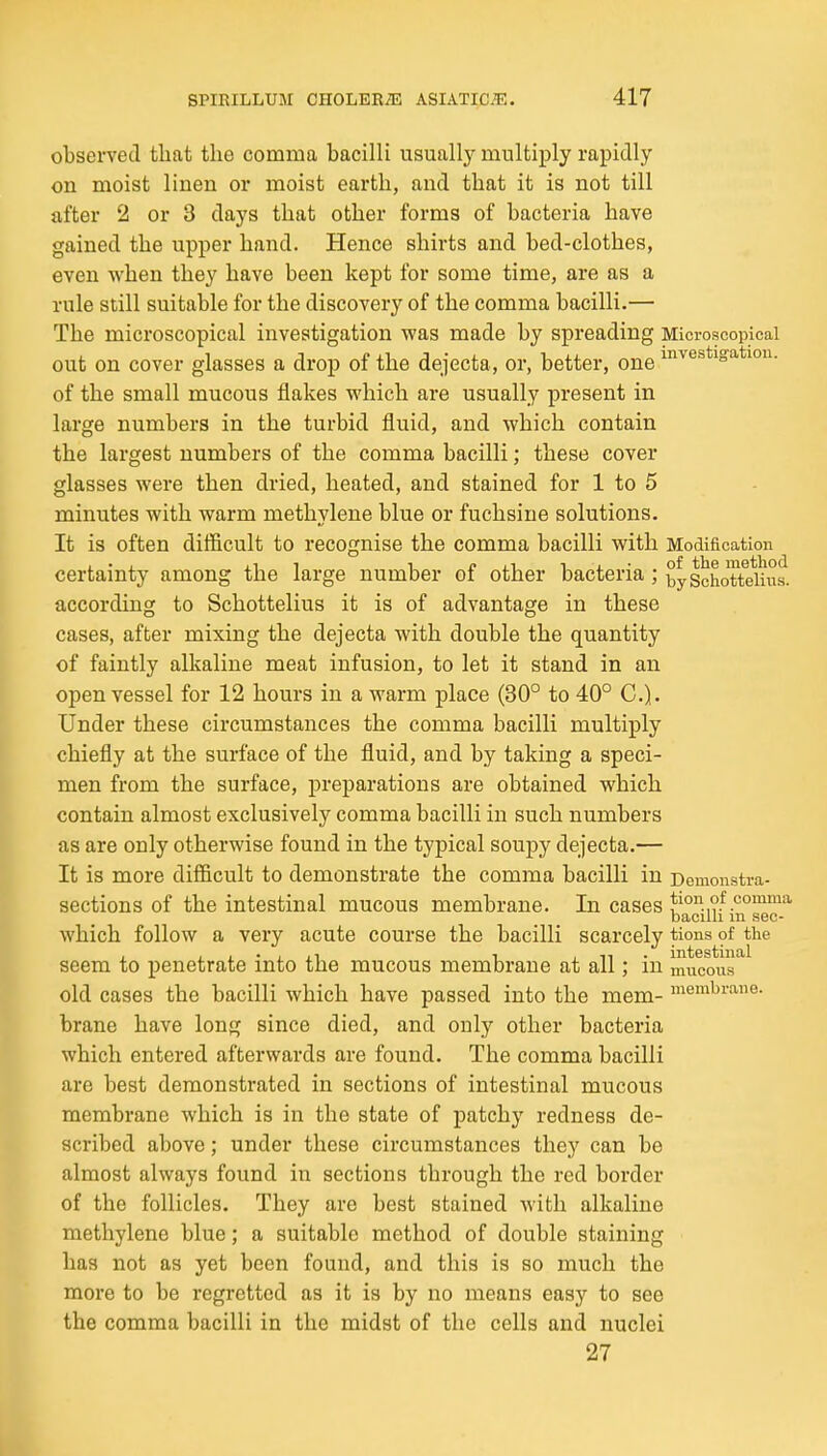 observetl that the comma bacilli usuallj^ multiply rapidly on moist linen or moist earth, and that it is not till after 2 or 3 days that other forms of bacteria have gained the upper hand. Hence shirts and bed-clothes, even when they have been kept for some time, are as a rule still suitable for the discovery of the comma bacilli.— The microscopical investigation was made by spreading Microscopical out on cover glasses a drop of the dejecta, or, better, one I'l'^'^stigation. of the small mucous flakes which are usually present in large numbers in the turbid fluid, and which contain the largest numbers of the comma bacilli; these cover glasses were then dried, heated, and stained for 1 to 5 minutes with warm methylene blue or fuchsine solutions. It is often difficult to recognise the comma bacilli with Modification certainty among the large number of other bacteria ; bySchoTtdhis. according to Schottelius it is of advantage in these cases, after mixing the dejecta with double the quantity of faintly alkaline meat infusion, to let it stand in an open vessel for 12 hours in a warm place (30° to 40° C). Under these circumstances the comma bacilli multiply chiefly at the surface of the fluid, and by taking a speci- men from the surface, preparations are obtained which contain almost exclusively comma bacilli in such numbers as are only otherwise found in the typical soupy deijecta.— It is more difficult to demonstrate the comma bacilli in Demonstra- sections of the intestinal mucous membrane. In cases bacilli m sec- which follow a very acute course the bacilli scarcely tions of the seem to penetrate into the mucous membrane at all; in mticous old cases the bacilli which have passed into the mem- membrane, brane have long since died, and only other bacteria which entered afterwards are found. The comma bacilli are best demonstrated in sections of intestinal mucous membrane which is in the state of patchy redness de- scribed above; under these circumstances they can be almost always found in sections through the red border of the follicles. They are best stained with alkaline methylene blue; a suitable method of double staining has not as yet been found, and this is so much the more to be regretted as it is by no means easy to see the comma bacilli in the midst of the cells and nuclei 27