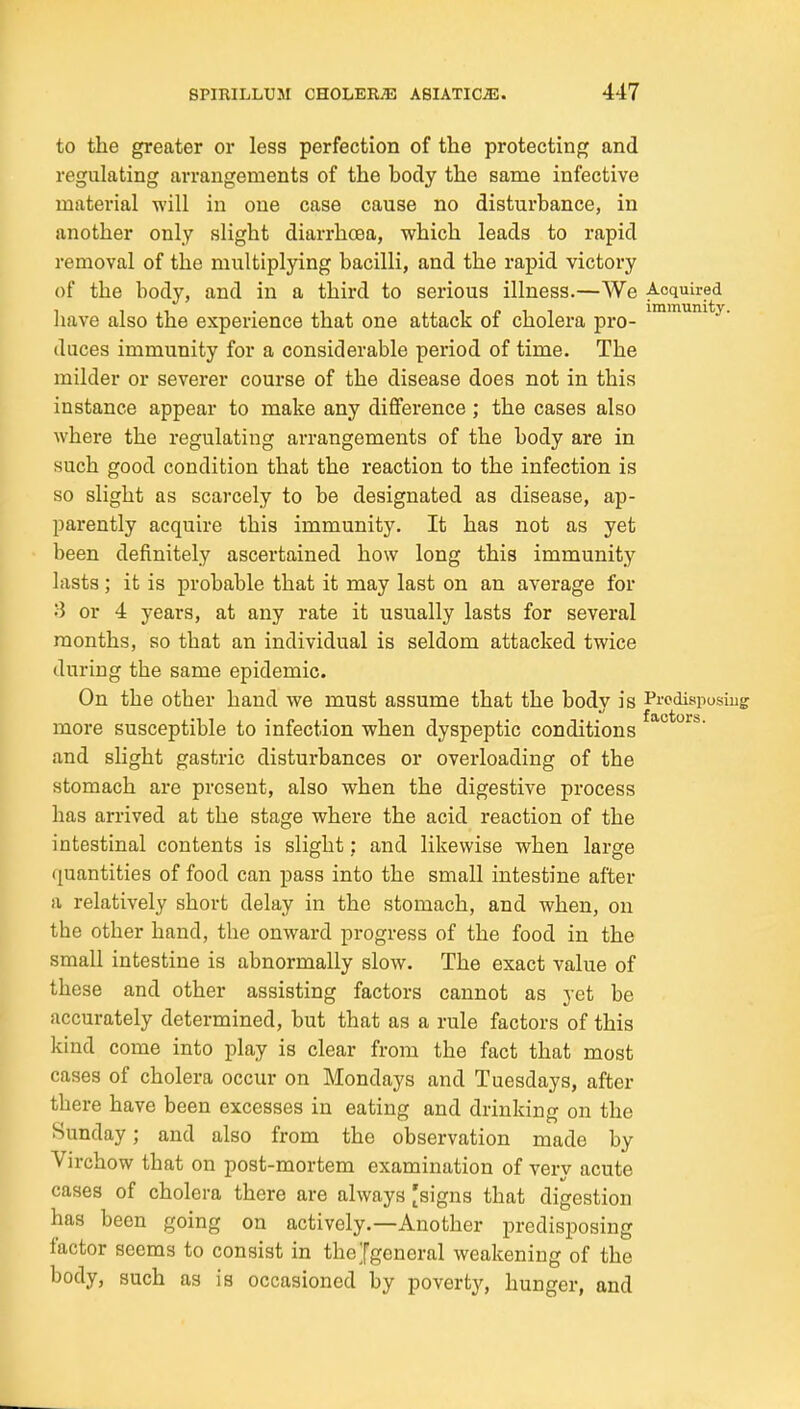 to the greater or less perfection of the protecting and regulating arrangements of the body the same infective material will in one case cause no disturbance, in another only slight diarrhoea, which leads to rapid removal of the multiplying bacilli, and the rapid victory of the body, and in a third to serious illness.—We Acquired have also the experience that one attack of cholera pro- duces immunity for a considerable period of time. The milder or severer course of the disease does not in this instance appear to make any difference ; the cases also where the regulating arrangements of the body are in such good condition that the reaction to the infection is so slight as scarcely to be designated as disease, ap- parently acquire this immunity. It has not as yet been definitely ascertained how long this immunity lasts; it is probable that it may last on an average for or 4 years, at any rate it usually lasts for several months, so that an individual is seldom attacked twice during the same epidemic. On the other hand we must assume that the body is Prcdispusiug more susceptible to infection when dyspeptic conditions and slight gastric disturbances or overloading of the stomach are present, also when the digestive process has arrived at the stage where the acid reaction of the intestinal contents is slight; and likewise when large ([uantities of food can pass into the small intestine after a relatively short delay in the stomach, and when, on the other hand, the onward progress of the food in the small intestine is abnormally slow. The exact value of these and other assisting factors cannot as yet be accurately determined, but that as a rule factors of this kind come into play is clear from the fact that most cases of cholera occur on Mondays and Tuesdays, after there have been excesses in eating and drinking on the Sunday; and also from the observation made by Virchow that on post-mortem examination of very acute cases of cholera there are always [signs that digestion has been going on actively.—Another predisposing factor seems to consist in thejgeneral weakening of the body, such as is occasioned by poverty, hunger, and