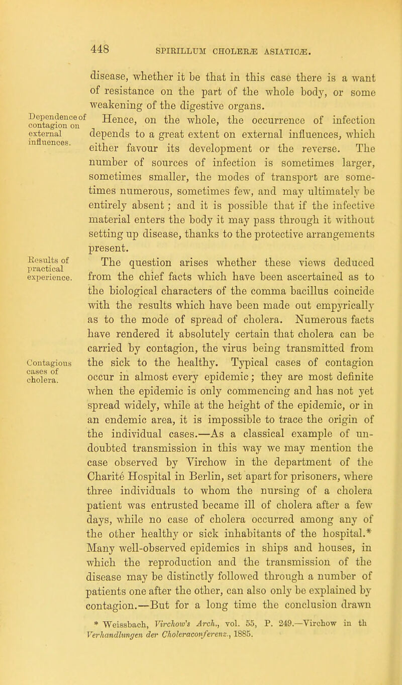 disease, whether it be that in this case there is a want of resistance on the part of the whole body, or some weakening of the digestive organs, f Hence, on the whole, the occurrence of infection depends to a great extent on external influences, which either favour its development or the reverse. The number of sources of infection is sometimes larger, sometimes smaller, the modes of transport are some- times numerous, sometimes few, and may ultimately be entirely absent; and it is possible that if the infective material enters the body it may pass through it Avithout setting up disease, thanks to the protective arrangements present. The question arises whether these views deduced from the chief facts which have been ascertained as to the biological characters of the comma bacillus coincide with the results which have been made out empyrically as to the mode of spread of cholera. Numerous facts have rendered it absolutely certain that cholera can be carried by contagion, the virus being transmitted from the sick to the healthy. Typical cases of contagion occur in almost every epidemic; they are most definite when the epidemic is only commencing and has not yet spread widely, while at the height of the epidemic, or in an endemic area, it is impossible to trace the origin of the individual cases.—As a classical example of un- doubted transmission in this way we may mention the case observed by Virchow in the department of the Charite Hospital in Berlin, set apart for prisoners, where three individuals to whom the nursing of a cholera patient was entrusted became ill of cholera after a few days, while no case of cholera occurred among any of the other healthy or sick inhabitants of the hospital.* Many well-observed epidemics in ships and houses, in which the reproduction and the transmission of the disease may be distinctly followed through a number of patients one after the other, can also only be explained by contagion.—But for a long time the conclusion drawn * Weiasbach, Virchow's Arch., vol. 55, P. 249.—Virchow in tli Verhandhmgen der Choleraconferem., 1885.