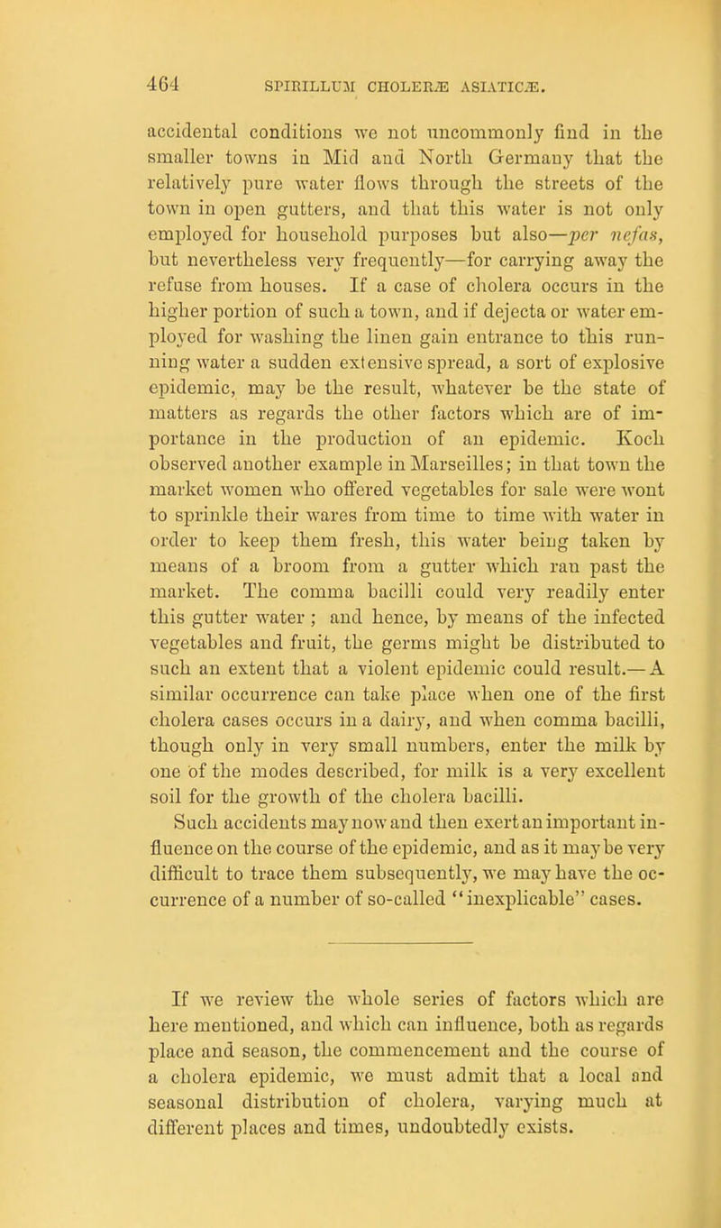 accidental conditions we not uncommonly find in the smaller towns in Mid and North Germany that the relatively pure water flows through the streets of the town in open gutters, and that this water is not only employed for household purposes but also—per nefas, but nevertheless very frequently—for carrying away the refuse from houses. If a case of cholera occurs in the higher portion of such a town, and if dejecta or water em- ployed for washing the linen gain entrance to this run- ning water a sudden extensive spread, a sort of explosive epidemic, may be the result, whatever be the state of matters as regards the other factors which are of im- portance in the production of an epidemic. Koch observed another example in Marseilles; in that town the market women who offered vegetables for sale were wont to sprinkle their wares from time to time with water in order to keep them fresh, this water being taken by means of a broom from a gutter which ran past the market. The comma bacilli could very readily enter this gutter water; and hence, by means of the infected vegetables and fruit, the germs might be distributed to such an extent that a violent epidemic could result.— A similar occurrence can take place when one of the first cholera cases occurs in a dair}', and when comma bacilli, though only in very small numbers, enter the milk by one of the modes described, for milk is a very excellent soil for the growth of the cholera bacilli. Such accidents may now and then exert an important in- fluence on the course of the epidemic, and as it maybe very difficult to trace them subsequently, we maj^have the oc- currence of a number of so-called inexplicable cases. If we review the whole series of factors which are here mentioned, and which can influence, both as regards place and season, the commencement and the course of a cholera epidemic, we must admit that a local and seasonal distribution of cholera, varying much at different places and times, undoubtedly exists.
