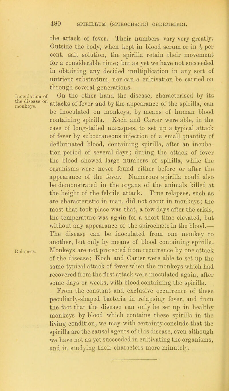 the attack of fever. Their numbers vary very greatly. Outside the body, when kept in blood serum or in ^ per cent, salt solution, the spirilla retain their movement for a considerable time; but as yet we have not succeeded in obtaining any decided multiplication in any sort of nutrient substratum, nor can a cultivation be carried on through several generations, rnoculation of On the other hand the disease, characterised by its monkevr^ °^ attacks of fever and by the appearance of the spirilla, can be inoculated on monkeys, by means of human blood containing spirilla. Koch and Carter were able, in the case of long-tailed macaques, to set up a typical attack of fever by subcutaneous injection of a small quantity of defibrinated blood, containing spirilla, after an incuba- tion period of several days; during the attack of fever the blood showed large numbers of spirilla, while the organisms were never found either before or after the appearance of the fever. Numerous spirilla could also be demonstrated in the organs of the animals killed at the height of the febrile attack. True relapses, such as are characteristic in man, did not occur in monkeys; the most that took place was that, a few days after the crisis, the temperature was again for a short time elevated, but without any appearance of the spirochete in the blood.— The disease can be inoculated from one monkey to another, but only by means of blood containing spirilla. Relapses. Monkeys are not protected from recurrence by one attack of the disease; Koch and Carter were able to set up the same typical attack of fever when the monkeys which had recovered from the first attack were inoculated again, after some days or weeks, with blood containing the spirilla. From the constant and exclusive occurrence of these peculiarly-shaped bacteria in relapsing fever, and from the fact that the disease can only be set up in healthy monkeys by blood which contains these spirilla in the living condition, we may with certainty conclude that the spirilla are the causal agents of this disease, even although we have not as yet succeeded in cultivating the organisms, and in studying their characters more minutely.