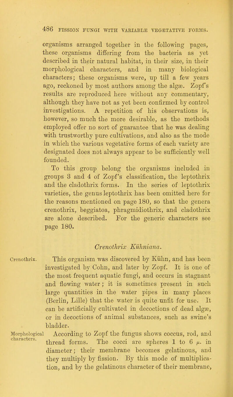 organisms arranged together in the following pages, these organisms differing from the bacteria as yet described in their natural habitat, in their size, in their morphological characters, and in many biological characters; these organisms were, up till a few years ago, reckoned by most authors among the alga3. Zopf's results are reproduced here without any commentary, although they have not as yet been confirmed by control investigations. A repetition of his observations is, however, so much the more desirable, as the methods employed offer no sort of guarantee that he was dealing with trustworthy pure cultivations, and also as the mode in which the various vegetative forms of each variety are designated does not always appear to be sufiiciently well founded. To this group belong the organisms included in groups 3 and 4 of Zopf's classification, the leptothrix and the cladothrix forms. In the series of leptothrix varieties, the genus leptothrix has been omitted here for the reasons mentioned on page 180, so that the genera crenothrix, beggiatoa, phragmidiothrix, and cladothrix are alone described. For the generic characters see page 180. Crenothrix Kuhniana. Crenothrix. This organism was discovered by Kiihn, and has been investigated by Cohn, and later by Zopf. It is one of the most frequent aquatic fungi, and occurs in stagnant and flowing water; it is sometimes present in such large quantities in the water pipes in many places (Berlin, Lille) that the water is quite unfit for use. It can be artificially cultivated in decoctions of dead algas, or in decoctions of animal substances, such as swine's bladder. Morphological According to Zo]Df the fungus shows coccus, rod, and characters, ^j^j-gg^^ forms. The cocci are spheres 1 to 6 /i. in diameter; their membrane becomes gelatinous, and they multiply by fission. By this mode of multiplica- tion, and by the gelatinous character of their membrane,