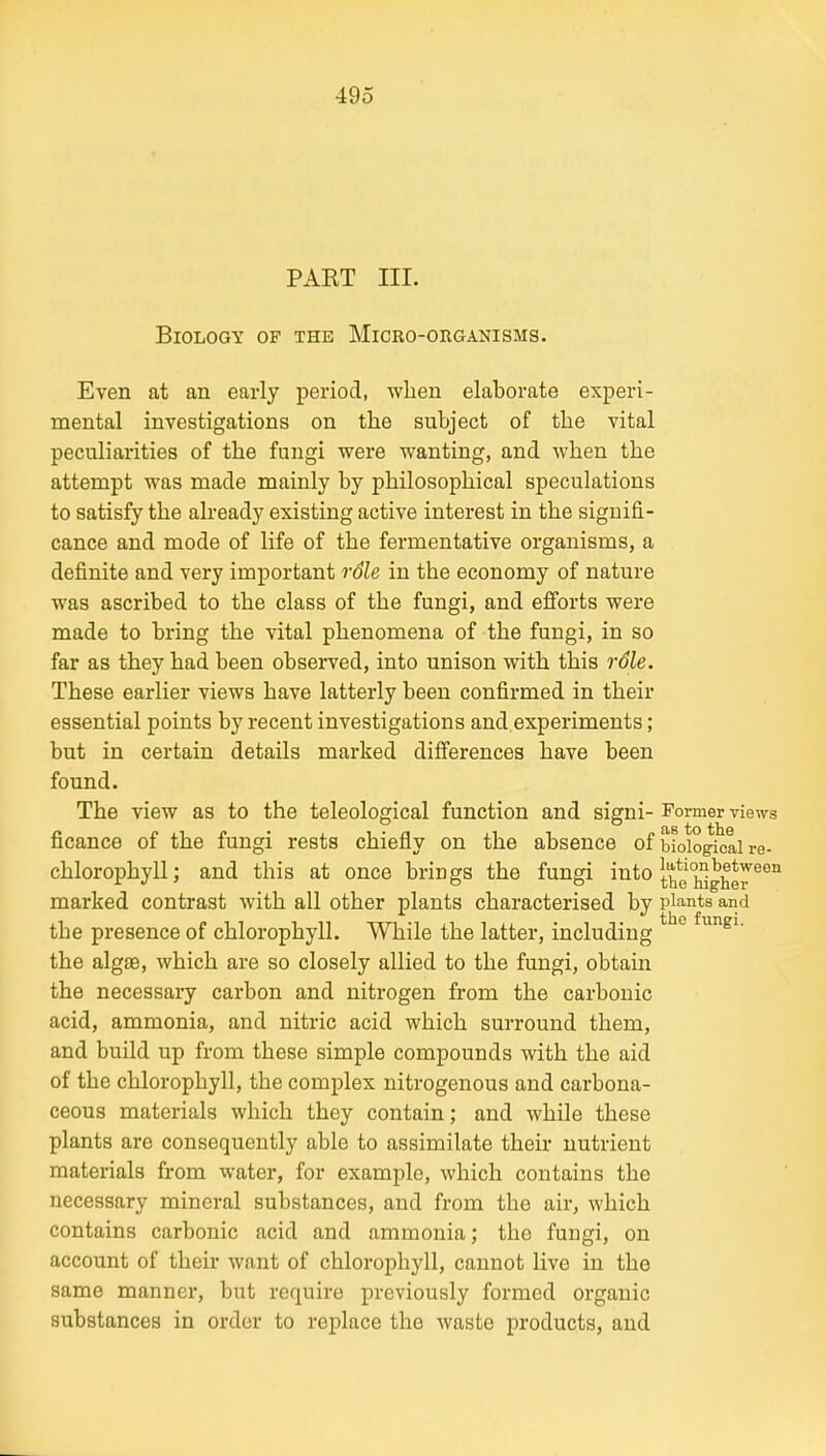 PAKT III. Biology of the Micro-organisms. Even at an early period, when elaborate experi- mental investigations on the subject of the vital peculiarities of the fungi were wanting, and when the attempt was made mainly by philosophical speculations to satisfy the already existing active interest in the signifi- cance and mode of life of the fermentative organisms, a definite and very important rSle in the economy of nature was ascribed to the class of the fungi, and efforts were made to bring the vital phenomena of the fungi, in so far as they had been observed, into unison with this role. These earlier views have latterly been confirmed in their essential points by recent investigations and,experiments; but in certain details marked differences have been found. The view as to the teleological function and signi- Former views ficance of the fungi rests chiefly on the absence of biological re- chlorophyll ; and this at once brings the fungi into tbe'Sghe^^^^ marked contrast with all other plants characterised by plants and the presence of chlorophyll. While the latter, including * ° the algse, which are so closely allied to the fungi, obtain the necessary carbon and nitrogen from the carbonic acid, ammonia, and nitric acid which surround them, and build up from these simple compounds with the aid of the chlorophyll, the complex nitrogenous and carbona- ceous materials which they contain; and while these plants are consequently able to assimilate their nutrient materials from water, for example, which contains the necessary mineral substances, and from the air, which contains carbonic acid and ammonia; the fungi, on account of their want of chlorophyll, cannot live in the same manner, but require previously formed organic substances in order to replace the waste products, and