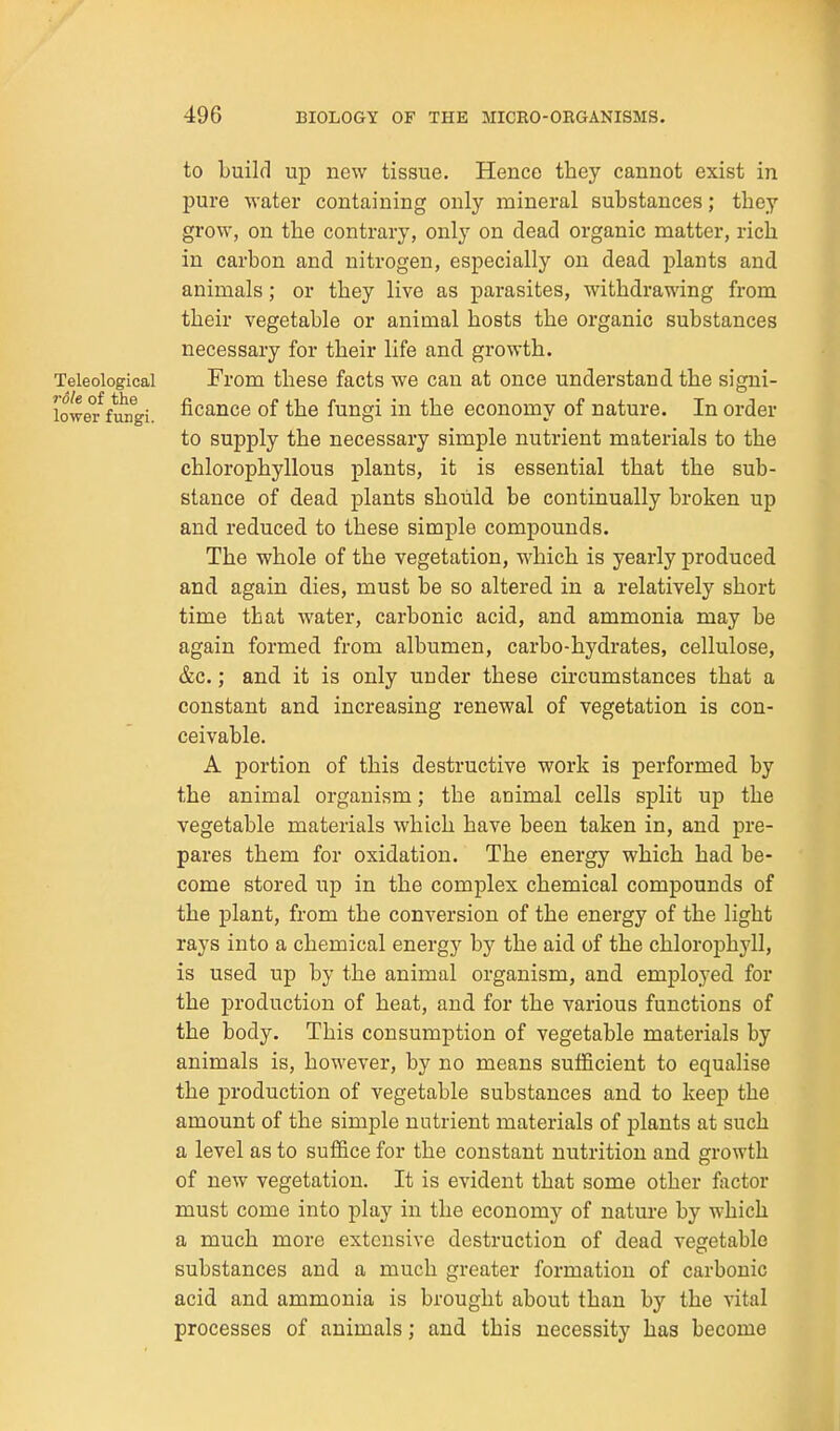 to build up new tissue. Hence they cannot exist in pure water containing only mineral substances; they grow, on the contrary, only on dead organic matter, rich in carbon and nitrogen, especially on dead plants and animals; or they live as parasites, withdrawing from their vegetable or animal hosts the organic substances necessary for their life and growth. Teleological From these facts we can at once understand the signi- lower^fungi. ficance of the fungi in the economy of nature. In order to supply the necessary simple nutrient materials to the chlorophyllous plants, it is essential that the sub- stance of dead plants should be continually broken up and reduced to these simple compounds. The whole of the vegetation, which is yearly produced and again dies, must be so altered in a relatively short time that water, carbonic acid, and ammonia may be again formed from albumen, carbo-hydrates, cellulose, &c.; and it is only under these circumstances that a constant and increasing renewal of vegetation is con- ceivable, A portion of this destructive work is performed by the animal organism; the animal cells split up the vegetable materials which have been taken in, and pre- pares them for oxidation. The energy which had be- come stored up in the complex chemical compounds of the plant, from the conversion of the energy of the light rays into a chemical energy by the aid of the chlorophyll, is used up by the animal organism, and employed for the production of heat, and for the various functions of the body. This consumption of vegetable materials by animals is, however, by no means sufficient to equalise the production of vegetable substances and to keep the amount of the simple nutrient materials of plants at such a level as to suffice for the constant nutrition and growth of new vegetation. It is evident that some other factor must come into play in the economy of nature by which a much more extensive destruction of dead vegetable substances and a much greater formation of carbonic acid and ammonia is brought about than by the vital processes of animals; and this necessity has become