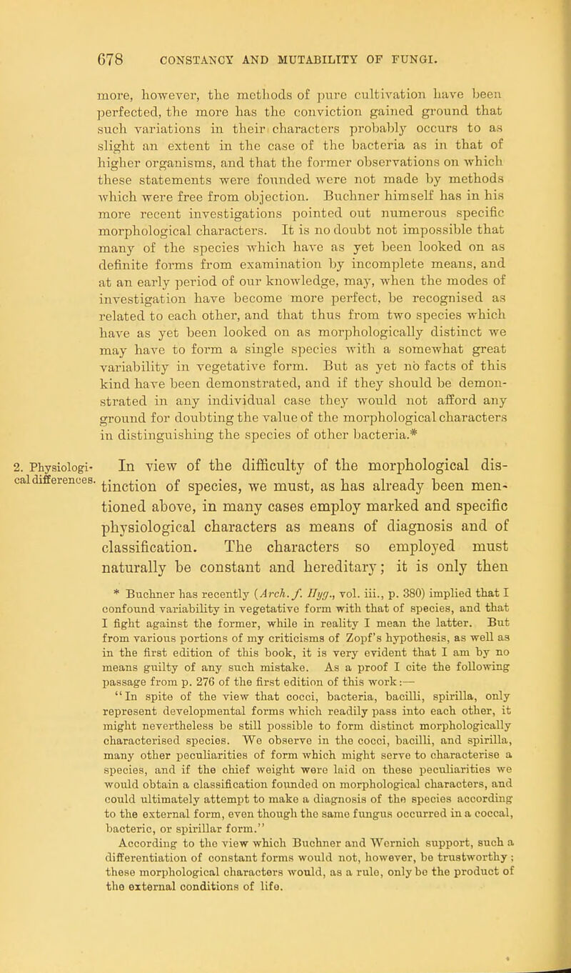 more, however, the methods of pure cultivation have been perfected, the more has the conviction gained ground that such variations in their characters probably occurs to as slight an extent in the case of the bacteria as in that of higher organisms, and that the former observations on which these statements were founded were not made by methods which were free from objection. Buchner himself has in his more recent investigations pointed out numerous specific morphological characters. It is no doubt not impossible that many of the species which have as yet been looked on as definite forms from examination by incomplete means, and at an early period of our knowledge, may, when the modes of investigation have become more perfect, be recognised as related to each other, and that thus from two species which have as yet been looked on as morphologically distinct we may have to form a single species with a somewhat great variability in vegetative form. But as yet no facts of this kind have been demonstrated, and if they should be demon- strated in any individual case they would not afford any groiind for doubting the value of the morphological characters in distinguishing the species of other bacteria.* 2. Physiologi- In view of the difficulty of tlie morphological dis- caldifferences. ^jj^g^^Qj^ of gpecies, we must, as has already been men- tioned above, in many cases employ marked and specific physiological characters as means of diagnosis and of classification. The characters so employed must naturally be constant and hereditary; it is only then * Buchner has recentlj' {Arch./. Hyg., vol. iii., p. 380) implied that I confound variabihty in vegetative form with that of species, and that I fight against the former, while in reaUty I mean the latter. But from various portions of my criticisms of Zopf's hypothesis, as well as in the first edition of this book, it is very evident that I am by no means guilty of any such mistake. As a proof I cite the following passage from p. 276 of the first edition of this work:— In spite of the view that cocci, bacteria, bacilli, spirilla, only represent developmental forms which readily pass into each other, it might nevertheless be still possible to form distinct morphologically characterised species. We observe in the cocci, bacilli, and spirilla, many other peculiarities of form which might serve to characterise a species, and if the chief weight were laid on those peculiarities we would obtain a classification founded on morphological characters, and could ultimately attempt to make a diagnosis of the species according to the external form, even though the same fungus occurred in a coccal, bacteric, or spirillar form. According to the view which Buchner and Wcrnich support, such a differentiation of constant forms would not, however, be trustworthy ; these morphological characters would, as a rule, only bo the product of the external conditions of life.