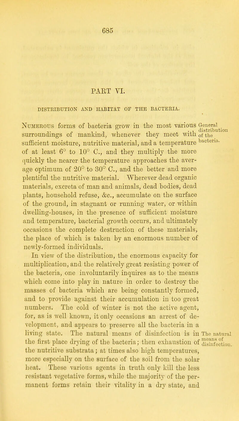 PAET VI. DISTRIBUTION AND HABITAT OF THE BACTERIA. Numerous forms of bacteria gi-ow in the most various ^.^^^F^^j..^^^ surroundings of mankind, whenever they meet with of the sufficient moisture, nutritive material, and a temperature bacteria, of at least 6° to 10° C, and they multiply the more ijuickly the nearer the temperature approaches the aver- age optimum of 20° to 30° C, and the better and more plentiful the nutritive material. Wherever dead organic materials, excreta of man and animals, dead bodies, dead plants, household refuse, &c., accumulate on the surface of the ground, in stagnant or running water, or within dwelling-houses, in the presence of sufficient moisture and temperature, bacterial growth occurs, and ultimately occasions the complete destruction of these materials, the place of which is taken by an enormous number of newly-formed individuals. In view of the distribution, the enormous capacity for multiplication, and the relatively gi-eat resisting power of the bacteria, one involuntarily inquires as to the means which come into play in nature in order to destroy the masses of bacteria which are being constantly formed, and to provide against their accumulation in too great numbers. The cold of winter is not the active agent, for, as is well known, it only occasions an arrest of de- velopment, and appears to preserve all the bacteria in a living state. The natural moans of disinfection is in The natural the first place drying of the bacteria; then exhaustion of tUshlfcctiou. the nutritive substrata; at times also high temperatures, more especially on the surface of the soil from the solar heat. These various agents in truth only kill the less resistant vegetative forms, while the majority of the per- manent forms retain their vitality in a dry state, and