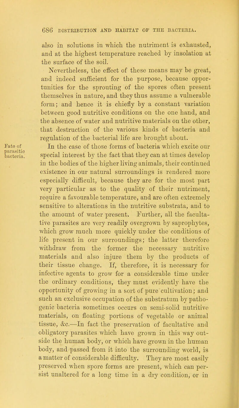 also in solutions in which the nutriment is exhausted, and at the highest temperature reached by insolation at the surface of the soil. Nevertheless, the effect of these means may be great, and indeed sufficient for the purpose, because oppor- tunities for the sprouting of the spores often present themselves in nature, and they thus assume a vulnerable form; and hence it is chiefly by a constant variation between good nutritive conditions on the one hand, and the absence of water and nutritive materials on the other, that destruction of the various kinds of bacteria and regulation of the bacterial life are brought about. Fate of In the case of those forms of bacteria which excite our bacteria. Special interest bj' the fact that they can at times develop in the bodies of the higher living animals, their continued existence in our natural surroundings is rendered more especially difficult, because they are for the most part very particular as to the quality of their nutriment, require a favourable temperature, and are often extremely sensitive to alterations in the nutritive substrata, and to the amount of water present. Further, all the faculta- tive parasites are very readily overgrown by saprophytes, which grow much more quickly under the conditions of life present in our surroundings; the latter therefore withdraw from the former the necessary nutritive materials and also injure them by the products of their tissue change. If, therefore, it is necessary for infective agents to grow for a considerable time under the ordinary conditions, they must evidently' have the opportunity of growing in a sort of pure cultivation; and such an exclusive occupation of the substratum by patho- genic bacteria sometimes occurs on semi-solid nutritive materials, on floating portions of vegetable or animal tissue, &c.—In fact the preservation of facultative and obligatory parasites which have grown in this way out- side the human body, or which have grown in the human body, and passed from it into the surrounding world, is a matter of considerable difficulty. They are most easily preserved when spore forms are present, which can per- sist unaltered for a long time in a dry condition, or in