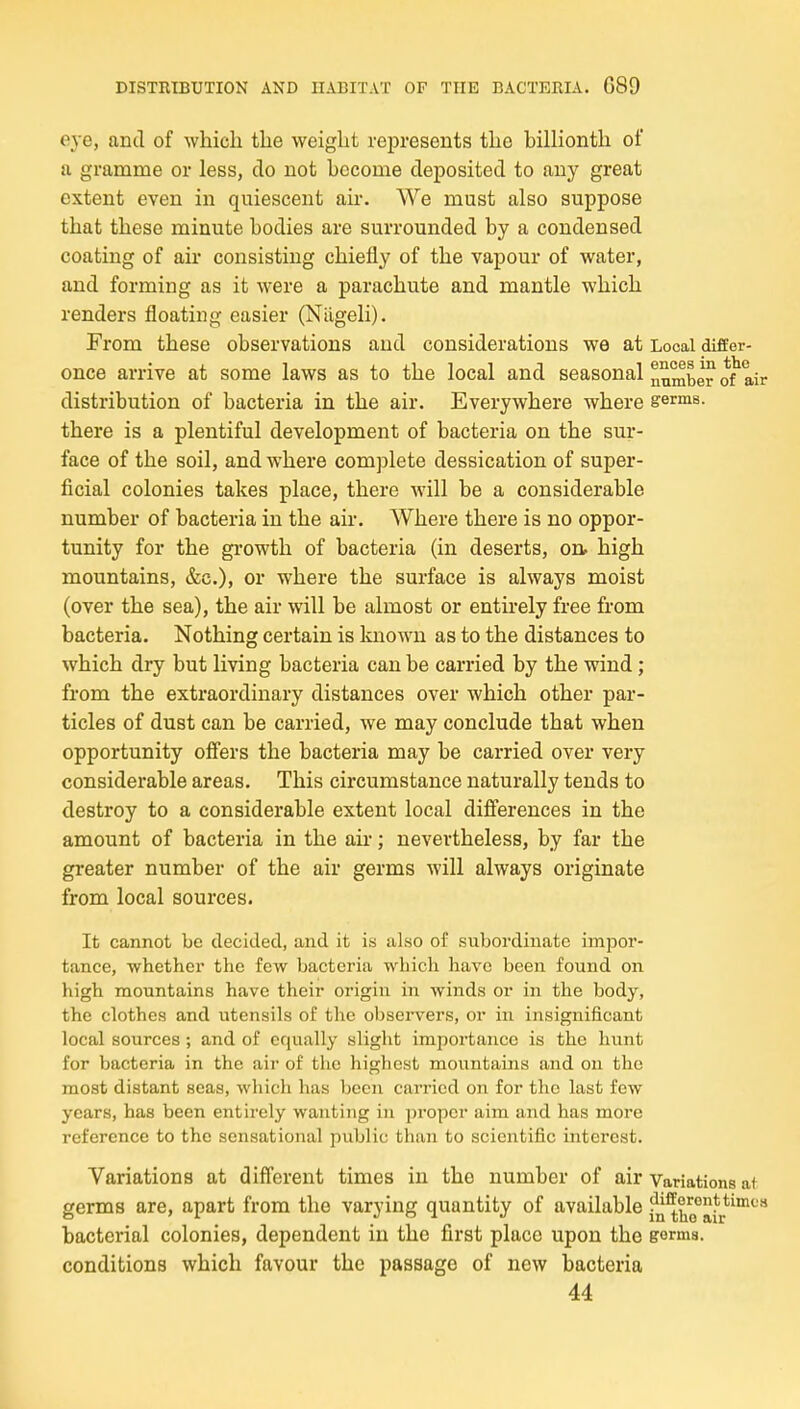 eye, and of which the weight represents the billionth of a gramme or less, clo not become deposited to any great extent even in quiescent air. We must also suppose that these minute bodies are surrounded by a condensed coating of air consisting chiefly of the vapour of water, and forming as it were a parachute and mantle which renders floating easier (Nilgeli). From these observations and considerations we at Local differ- once arrive at some laws as to the local and seasonal n^^ber air distribution of bacteria in the air. Everywhere where germs, there is a plentiful development of bacteria on the sur- face of the soil, and where complete dessication of super- ficial colonies takes place, there will be a considerable number of bacteria in the air. Where there is no oppor- tunity for the growth of bacteria (in deserts, on. high mountains, &c.), or where the surface is always moist (over the sea), the air will be almost or entirely free from bacteria. Nothing certain is known as to the distances to which dry but living bacteria can be carried by the wind; from the extraordinary distances over which other par- ticles of dust can be carried, we may conclude that when opportunity offers the bacteria may be carried over very considerable areas. This circumstance naturally tends to destroy to a considerable extent local differences in the amount of bacteria in the au-; nevertheless, by far the greater number of the air germs will always originate from local sources. It cannot be decided, and it is also of subordinate impor- tance, whether the few bacteria which have been found on high mountains have their origin in winds or in the body, the clothes and utensils of the observers, or in insignificant local sources ; and of equally slight impoi'tanco is the hunt for bacteria in the air of the highest mountains and on the most distant seas, which has been carried on for the last few years, has been entirely wanting in proper aim and has more reference to the sensational public than to scientific interest. Variations at different times in the number of air Variations at germs are, apart from the varying quantity of available fn^^o°jJ*p*^™*' bacterial colonies, dependent in the first place upon the gorma. conditions which favour the passage of new bacteria 44