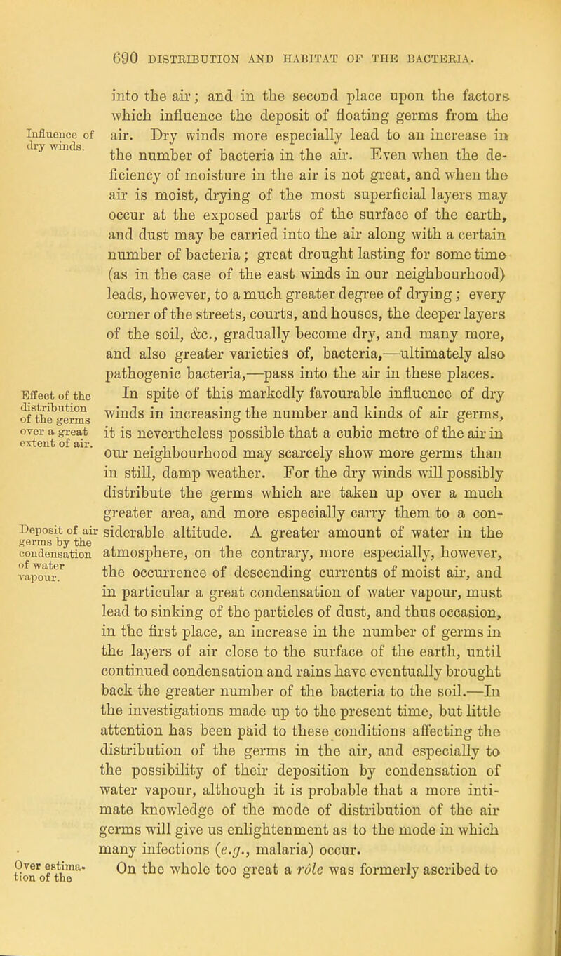 luflueuce of dry winds. Effect of the distribution of the germs over a great extent of air. into the air; and in the second place upon the factors which influence the deposit of floating germs from the air. Dry winds more especially lead to an increase in the number of bacteria in the air. Even when the de- ficiency of moisture in the air is not great, and when the air is moist, drying of the most superficial layers may occur at the exposed parts of the surface of the earth, and dust may be carried into the air along with a certain number of bacteria; great drought lasting for some time (as in the case of the east winds in our neighbourhood) leads, however, to a much greater degree of drying; every corner of the streets^ courts, and houses, the deeper layers of the soil, &c., gradually become dry, and many more, and also greater varieties of, bacteria,—ultimately also pathogenic bacteria,—pass into the air in these places. In spite of this markedly favourable influence of dry winds in increasing the number and kinds of air germs, it is nevertheless possible that a cubic metre of the air in our neighbourhood may scarcely show more germs than in still, damp weather. For the dry winds will possibly distribute the germs which are taken up over a much greater area, and more especially carry them to a con- Deposit of air siderable altitude. A greater amount of water in the !,'erms by the ° . ti i jondensation atmosphere, on the contrary, more especially, however, the occurrence of descending currents of moist aii', and in particular a great condensation of water vapour, must lead to sinking of the particles of dust, and thus occasion, in the first place, an increase in the number of germs iu the layers of air close to the surface of the earth, until continued condensation and rains have eventually brought back the greater number of the bacteria to the soil.—In the investigations made up to the present time, but little attention has been paid to these conditions affecting the distribution of the germs in the air, and especially to the possibility of their deposition by condensation of water vapour, although it is probable that a more inti- mate knowledge of the mode of distribution of the air germs will give us enlightenment as to the mode iu which many infections {e.g., malaria) occur. Over estima. Qn the whole too great a rule was formerly ascribed to tion of the ° *' (if water vapour.