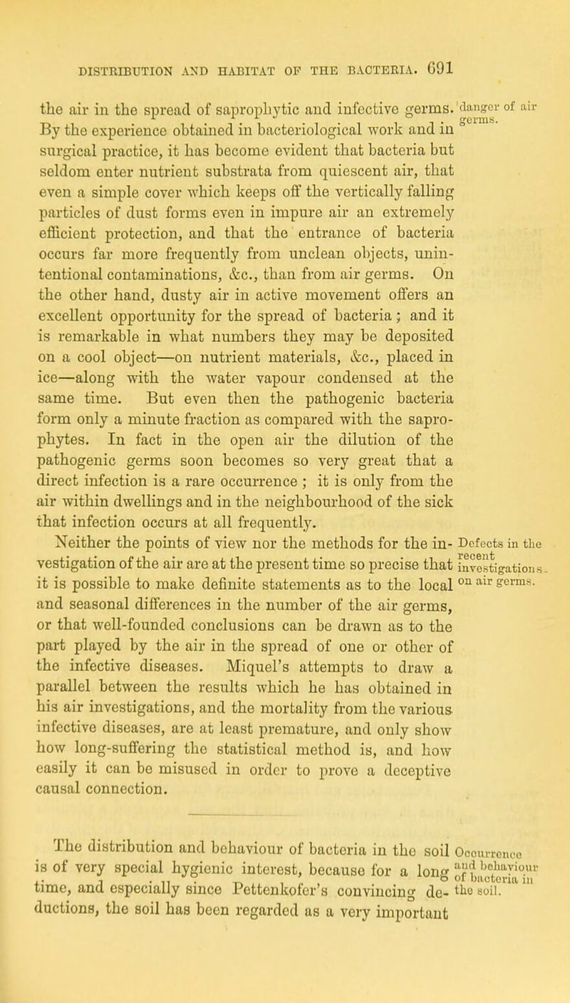 the air in the spread of saprophytic and infective germs. of air By the expei'ience ohtained in bacteriological work and in ° surgical practice, it has become evident that bacteria but seldom enter nutrient substrata from quiescent air, that even a simple cover which keeps off the vertically falling particles of dust forms even in impure air an extremely efficient protection, and that the entrance of bacteria occurs far more frequently from unclean objects, unin- tentional contaminations, &c., than from air germs. On the other hand, dusty air in active movement offers an excellent opportunity for the spread of bacteria; and it is remarkable in what numbers they may be deposited on a cool object—on nutrient materials, &c., placed in ice—along with the water vapour condensed at the same time. But even then the pathogenic bacteria form only a minute fraction as compared with the sapro- phytes. In fact in the open air the dilution of the pathogenic germs soon becomes so very great that a direct infection is a rare occurrence ; it is only from the air within dwellings and in the neighbourhood of the sick that infection occurs at all frequently. Neither the points of view nor the methods for the in- Defects in the vestigation of the air are at the present time so precise that investigations it is possible to make definite statements as to the local °^ grcrms. and seasonal differences in the number of the air germs, or that well-founded conclusions can be di-awn as to the part played by the air in the spread of one or other of the infective diseases. Miquel's attempts to draw a parallel between the results which he has obtained in his air investigations, and the mortality from the various infective diseases, are at least premature, and only show how long-suffering the statistical method is, and how easily it can be misused in order to prove a deceptive causal connection. The distribution and behaviour of bacteria in the soil Ocourrom-o is of very special hygienic interest, because for a lonff 'r^ ^'oliayiom- . • ^ • n • ,. , „ . ° bacteria in time, ana especially since Pettenkofor s convincing de- tlic soil, ductions, the soil has been regarded as a very important