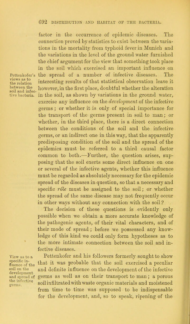 factor in the occurrence of epidemic diseases. The connection proved by statistics to exist between the varia- tions in the mortality from typhoid fever in Munich and the variations in the level of the ground water furnished the chief argument for the view that something took place in the soil which exercised an important influence on Pctteukofer's the Spread of a number of infective diseases. The ttbe^eiation interesting results of that statistical observation leave it between the however, in the first place, doubtful whether the alteration soil and infec- , , . . . , tive bacteria, in the soil, as shown by variations m the ground water, exercise any influence on the development of the infective germs ; or whether it is only of special importance for the transport of the germs present in soil to man; or whether, in the third place, there is a direct connection between the conditions of the soil and the infective germs, or an indirect one in this way, that the apparently predisposing condition of the soil and the spread of the epidemics must be referred to a third causal factor common to both.—Further, the question arises, sup- posing that the soil exerts some direct influence on one or several of the infective agents, whether this influence must be regarded as absolutely necessary for the epidemic spread of the diseases in question, so that a necessary and specific role must be assigned to the soil; or whether the spread of the same disease may not frequently occur in other ways without any connection with the soil ? The decision of these questions is evidently only possible when we obtain a more accurate knowledge of the pathogenic agents, of their vital characters, and of their mode of spread ; before we possessed any know- ledge of this kind we could only form hypotheses as to ' the more intimate connection between the soil and in- fective diseases. View as to a Pettenkofer and his followers formerly sought to show fiuenec of 'the '^^^ probable that the soil exercised a peculiar 8oU on the and definite influence on the development of the infective development ,i • , and spread of germs as Well as on their transport to man; a porous fform!'^'^*^^° soil infiltrated with waste organic materials and moistened from time to time was supposed to be indispensable for the development, and, so to speak, ripening of the