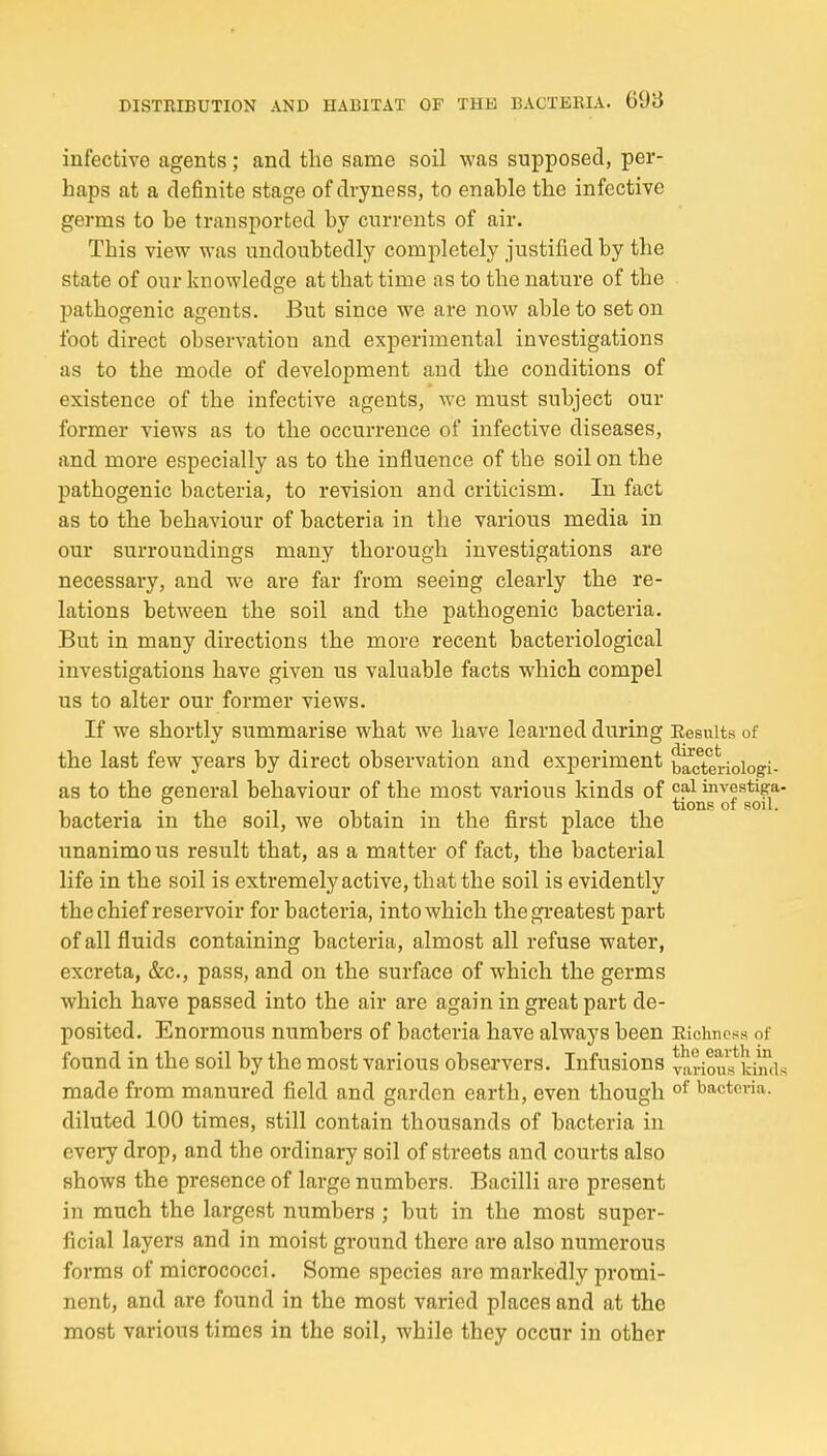 infective agents; and the same soil was supposed, per- haps at a definite stage of dryness, to enahle the infective germs to be transported by currents of air. This view was undoubtedly completely justified by the state of our knowledge at that time as to the nature of the pathogenic agents. But since we are now able to set on foot direct observation and experimental investigations as to the mode of development and the conditions of existence of the infective agents, we must subject our former views as to the occurrence of infective diseases, and more especially as to the influence of the soil on the pathogenic bacteria, to revision and criticism. In fact as to the behaviour of bacteria in the various media in our surroundings many thorough investigations are necessary, and we are far from seeing clearly the re- lations between the soil and the pathogenic bacteria. But in many directions the more recent bacteriological investigations have given us valuable facts which compel us to alter our former views. If we shortly summarise what we have learned during Eesuits of the last few years by direct observation and experiment blcterioiogi- as to the general behaviour of the most various kinds of 'r?'^ investiga- • • 1 •! -in 1 tions? 01 sou. bacteria m the sou, we obtain m the first place the unanimous result that, as a matter of fact, the bacterial life in the soil is extremely active, that the soil is evidently the chief reservoir for bacteria, into which the greatest part of all fluids containing bacteria, almost all refuse water, excreta, &c., pass, and on the surface of which the germs which have passed into the air are again in great part de- posited. Enormous numbers of bacteria have always been Eichncss of found in the soil by the most various observers. Infusions TOi-ious*^idmls made from manured field and garden earth, even though °^ bacteria, diluted 100 times, still contain thousands of bacteria in every drop, and the ordinary soil of streets and courts also shows the presence of large numbers. Bacilli are present in much the largest numbers ; but in the most super- ficial layers and in moist ground there are also numerous forms of micrococci. Some species are markedly promi- nent, and arc found in the most varied places and at the most various times in the soil, while they occur in other