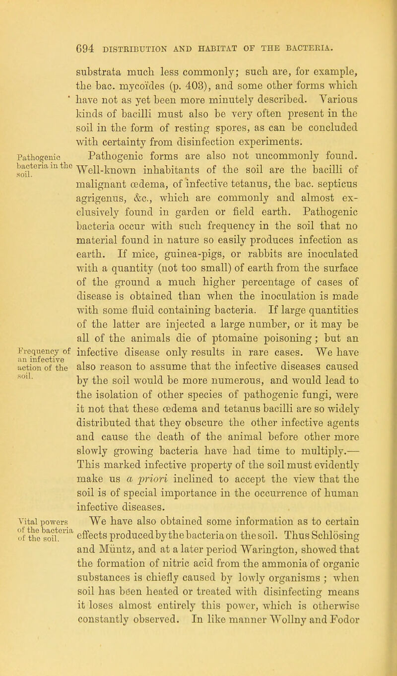 substrata much less commonly; sucli are, for example, tlie bac. mycoides (p. 403), and some other forms which have not as yet been more minutely described. Various kinds of bacilli must also be very often present in the soil in the form of resting spores, as can be concluded with certainty from disinfection experiments. Pathogenic Pathogenic forms are also not uncommonly found, bacteria in the inhabitants of the soil are the bacilli of malignant oedema, of infective tetanus, the bac. septicus agrigenus, &c., which are commonly and almost ex- clusively found in garden or field earth. Pathogenic bacteria occur with such frequency in the soil that no material found in nature so easily produces infection as earth. If mice, guinea-pigs, or rabbits are inoculated with a quantity (not too small) of earth from the surface of the ground a much higher percentage of cases of disease is obtained than when the inoculation is made with some fluid containing bacteria. If large quantities of the latter are injected a large number, or it may be all of the animals die of ptomaine poisoning; but an I'^requency of infective disease only results in rare cases. We have notion of the also reason to assume that the infective diseases caused by the soil would be more numerous, and would lead to the isolation of other species of pathogenic fungi, were it not that these oedema and tetanus bacilli are so widely distributed that they obscure the other infective agents and cause the death of the animal before other more slowly growing bacteria have had time to multiply.— This marked infective property of the soil must evidently make us a priori inclined to accept the view that the soil is of special importance in the occurrence of human infective diseases. Vital powers We have also obtained some information as to certain of the'soil.^* eflfects produced by the bacteria on thesoil. Thus Schlosing and Miintz, and at a later period Warington, showed that the formation of nitric acid from the ammonia of organic substances is chiefly caused by lowly organisms ; when soil has been heated or treated with disinfecting means it loses almost entirely this power, which is otherwise constantly observed. In like manner Wollny and Fodor