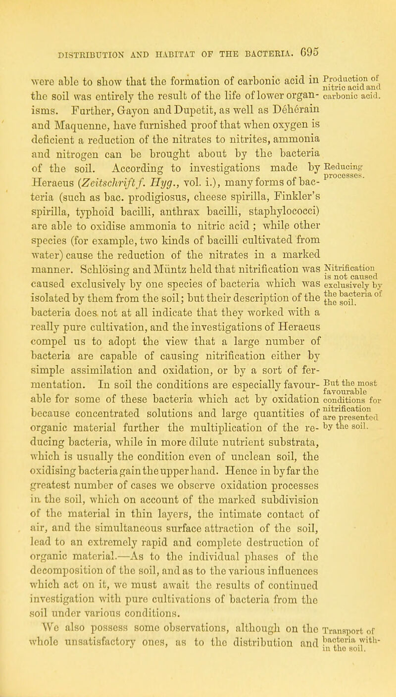 were able to show that tlae formation of carbonic acid in Production of nitric acid and the soil was entirely the result of the life of lower organ- carbonic acid, isms. Farther, Gayon and Dupetit, as well as Dehcrain and Maquenne, have furnished proof that when oxygen is deficient a reduction of the nitrates to nitrites, ammonia and nitrogen can be brought about by the bacteria of the soil. According to investigations made by Reducing: Heraeus (Zeitschriftf. Hyg., vol. i.), many forms of bac- teria (such as bac. prodigiosus, cheese spirilla, Finkler's spirilla, typhoid bacilli, anthrax bacilli, staphylococci) are able to oxidise ammonia to nitric acid ; while other species (for example, two kinds of bacilli cultivated from water) cause the reduction of the nitrates in a marked manner. Schlosing and Miintz held that nitrification was caused exclusively by one species of bacteria which was exclusively by isolated by them from the soil; but their description of the gofi*'''' bacteria does not at all indicate that they worked with a really pure cultivation, and the investigations of Heraeus compel us to adopt the view that a large number of bacteria are capable of causing nitrification either by simple assimilation and oxidation, or by a sort of fer- mentation. In soil the conditions are especially favour- tke most TfliVOllT'fl 111 O able for some of these bacteria which act by oxidation conditions for because concentrated solutions and large quantities of aie'^pj-ggeX-d organic material further the multiplication of the re- ducing bacteria, while in more dilute nutrient substrata, which is usually the condition even of unclean soil, the oxidising bacteria gain the upper hand. Hence inbyfarthe greatest number of cases we observe oxidation processes in the soil, which on account of the marked subdivision of the material in thin layers, the intimate contact of air, and the simultaneous surface attraction of the soil, lead to an extremely rapid and complete destruction of organic material.—As to the individual phases of the decomposition of the soil, and as to the various influences which act on it, we must await the results of continued investigation with pure cultivations of bacteria from the soil under various conditions. We also possess some observations, although on the Transport of whole unsatisfactory ones, as to the distribution and -7'*'^ in tho soil.
