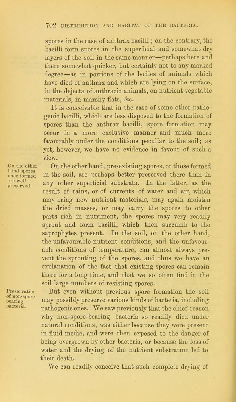 Ou the other hand spores once formed are well preserved. Preservation of non-spore- bearing bacteria. spores in the case of anthrax bacilli; on the contrary, the bacilli form spores in the superficial and somewhat dry layers of the soil in the same manner—perhaps here and there somewhat quicker, but certainly not to any marked degree—as in portions of the bodies of animals which have died of anthrax and which are lying on the surface, in the dejecta of anthracic animals, on nutrient vegetable materials, in marshy flats, &c. It is conceivable that in the case of some other patho- genic bacilli, which are less disposed to the formation of spores than the anthrax bacilli, spore formation may occur in a more exclusive manner and much more favourably under the conditions peculiar to the soil; as yet, however, we have no evidence in favour of such a view. On the other hand, pre-existing spores, or those formed in the soil, are perhaps better preserved there than in any other superficial substrata. In the latter, as the result of rains, or of currents of water and air, which may bring new nutrient materials, may again moisten the dried masses, or may carry the spores to other parts rich in nutriment, the spores may very readily sprout and form bacilli, which then succumb to the saprophytes present. In the soil, on the other hand, the unfavourable nutrient conditions, and the unfavour- able conditions of temperature, can almost always pre- vent the sprouting of the spores, and thus we have an explanation of the fact that existing spores can remain there for a long time, and that we so often find in the soil large numbers of resisting spores. But even without previous spore formation the soil may possibly preserve various kinds of bacteria, including pathogenic ones. We saw previously that the chief reason why non-spore-bearing bacteria so readily died under natural conditions, was either because they were present in fluid media, and were then exposed to the danger of being overgrown by other bacteria, or because the loss of water and the drying of the nutrient substratum led to their death. We can readily conceive that such complete drjdug of