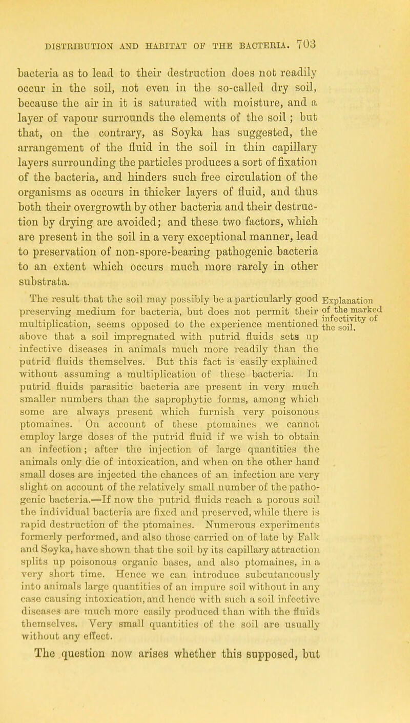 bacteria as to lead to their destruction does not readily occur in the soil, not even in the so-called dry soil, because the air in it is saturated with moisture, and a layer of vapour surrounds the elements of the soil; but that, on the contrary, as Soyka has suggested, the arrangement of the fluid in the soil in thin capillary layers surrounding the particles produces a sort of fixation of the bacteria, and hinders such free circulation of the organisms as occurs in thicker layers of fluid, and thus both their overgrowth by other bacteria and their destruc- tion by drying are avoided; and these two factors, which are present in the soil in a very exceptional manner, lead to preservation of non-spore-bearing pathogenic bacteria to an extent which occurs much more rarely in other substrata. The result that the soil may possibly be a particularly good Explanation preserving medium for bacteria, but does not permit their marked multiplication, seems opposed to the experience mentioned above that a soil impregnated with putrid fluids sets up infective diseases in animals much more readily than the putrid fluids themselves. But this fact is easily explained without assuming a multiplication of these bacteria. In putrid fluids parasitic bacteria are present in very much smaller numbers than the saprophytic forms, among which some are always present which furnish very poisonous ptomaines. On account of these ptomaines we cannot employ large doses of the puti-id fluid if we wish to obtain an infection; after the injection of large quantities the animals only die of intoxication, and when on the other hand small doses are injected the chances of an infection are very slight on account of the relatively small number of the patho- genic bacteria.—If now the putrid fluids reach a porous soil the individual bacteria are fixed and ]5reserved, while there is rapid destruction of the ptomaines. Numerous experiments formerly pci-formed, and also those carried on of late by Falk and Soyka, have shown that the soil by its capillary attraction splits up poisonous organic bases, and also ptomaines, in a very short time. Hence we can introduce subcutancously into animals large quantities of an impure soil without in any case caiising intoxication, and hence with such a soil infective diseases are much more easily produced than with the fluids themselves. Very small quantities of tlie soil are usually without any effect. The question now arises whether this supposed, but