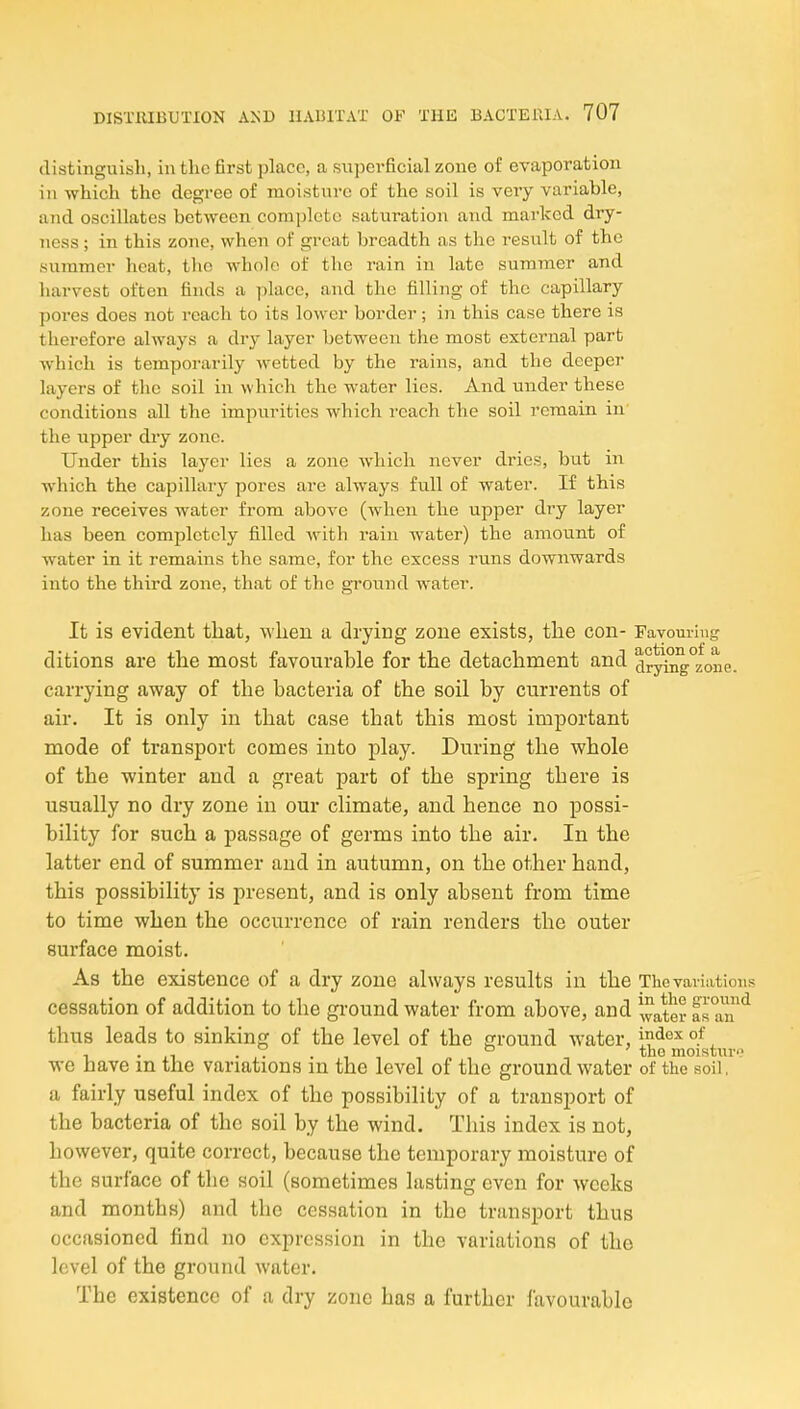 distinguish, in the first place, a snpevficial zone of evaporation in which the degree of moisture of the soil is very variable, and oscillates between complete saturation and marked dry- ness ; in this zone, when of great breadth as the result of the summer heat, the whole of the rain in late summer and harvest often finds a place, and the filling of the capillary pores does not reach to its lower border; in this case there is therefore always a dry layer between the most external part which is temporarily wetted by the rains, and the deeper layers of the soil in which the water lies. And under these conditions all the impurities which reach the soil remain in the upper dry zone. Under this layer lies a zone which never dries, but in which the capillary pores are always full of water. If this zone receives water from above (when the upper dry layer has been completely filled with rain water) the amount of water in it remains the same, for the excess runs downwards into the third zone, that of the gi'ound water. It is evident that, wlien a, drying zone exists, the con- Fayom-ing ditions are the most favourable for the detachment and d?^ng°zone. carrying away of the bacteria of the soil by currents of air. It is only in that case that this most important mode of transport comes into play. During the whole of the winter and a great part of the spring there is usually no dry zone in our climate, and hence no possi- bility for such a passage of germs into the air. In the latter end of summer and in autumn, on the other hand, this possibility is present, and is only absent from time to time when the occurrence of rain renders the outer surface moist. As the existence of a dry zone always results in the The variations cessation of addition to the ground water from above, and ^^^^ter ITan^ thus leads to sinking of the level of the ground water, i^^'^^ °!, , . . . . , , ° tno moistui-i? we have in the variations m the level of the ground water of the soil, a fairly useful index of the possibility of a transport of the bacteria of the soil by the wind. This index is not, however, quite correct, because the temporary moisture of the surface of the soil (sometimes lasting even for weeks and months) and the cessation in the transport thus occasioned find no expression in the variations of the level of the ground water. The existence of a dry zone has a further favourable