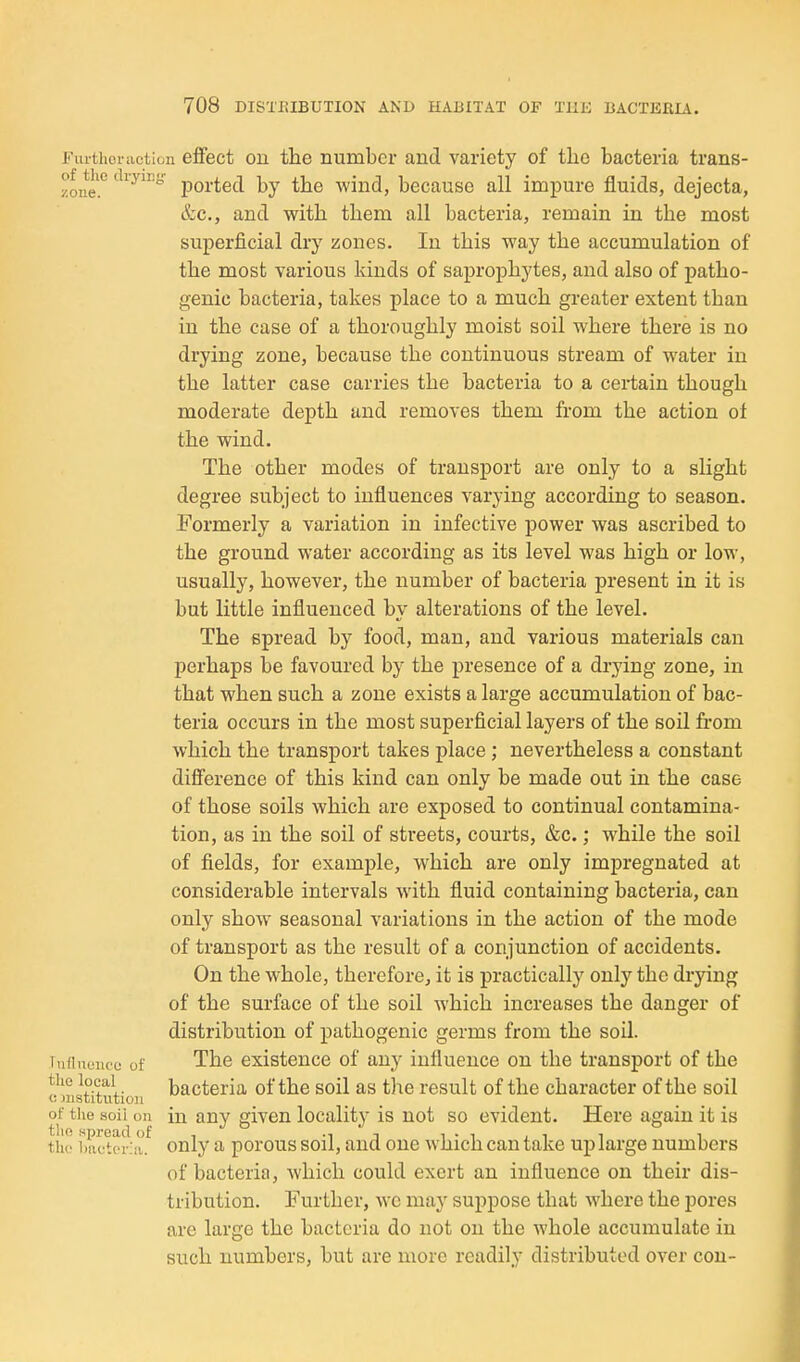 Fiuthcriietion effect Oil the number and variety of the bacteria trans- zone.''' ported by the wind, because all impure fluids, dejecta, &c., and with them all bacteria, remain in the most superficial dry zones. In this way the accumulation of the most various kinds of saprophytes, and also of patho- genic bacteria, takes place to a much greater extent than in the case of a thoroughly moist soil where there is no drying zone, because the continuous stream of water in the latter case carries the bacteria to a certain though moderate depth and removes them from the action ol the wind. The other modes of transport are only to a slight degree subject to influences varying according to season. Formerly a variation in infective power was ascribed to the ground water according as its level was high or low, usually, however, the number of bacteria present in it is but little influenced by alterations of the level. The spread by food, man, and various materials can perhaps be favoured by the presence of a drying zone, in that when such a zone exists a large accumulation of bac- teria occurs in the most superficial layers of the soil from which the transport takes place ; nevertheless a constant difference of this kind can only be made out in the case of those soils which are exposed to continual contamina- tion, as in the soil of streets, courts, &c.; while the soil of fields, for example, which are only impregnated at considerable intervals with fluid containing bacteria, can only show seasonal variations in the action of the mode of transport as the result of a conjunction of accidents. On the whole, therefore, it is practically only the drying of the surface of the soil which increases the danger of distribution of pathogenic germs from the soil. Tiifinoiice of The existence of any influence on the transport of the the local bacteria of the soil as the result of the character of the soil (! nistitutioii of the soil on in any given locality is not so evident. Here again it is the WiM-;. only a porous soil, and one which can take up large numbers of bacteria, which could exert an influence on their dis- tribution. Further, wc may suppose that where the pores are large the bacteria do not on the Avhole accumulate in such numbers, but are more readily distributed over con-