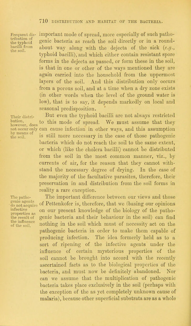 Frequent dis- important mode of spread, more especially of such patlio- the^typlioi°d geiiic bacteria as reach the soil directly or in a round- thesoif^' about way along with the dejecta of the sick {e.(j., typhoid bacilli), and which either contain resistant spore forms in the dejecta as passed, or form these in the soil, is that in one or other of the ways mentioned they are again carried into the household from the uppermost layers of the soil. And this distribution only occurs from a porous soil, and at a time when a dry zone exists (in other words when the level of the ground water is low), that is to say, it depends markedly on local and seasonal predisposition. Their distri- ^'^^ even the typhoid bacilli are not always restricted bution, to this mode of spread. We must assume that they however, docs _ _ ' _ _ not occur only can cause infection in other ways, and this assumption tiie™orh ^ ° is still more necessary in the case of those pathogenic bacteria which do not reach the soil to the same extent, or which (like the cholera bacilli) cannot be distributed from the soil in the most common manner, viz., by currents of air, for the reason that they cannot with- stand the necessary degree of drying. In the case of the majority of the facultative parasites, therefore, their preservation in and distribution from the soil forms in reality a rare exception. Tiic patho- The important difference between our views and those do'not^fcquirG Pettenkofer is, therefore, that we (basing om- opinions mfectiye on OUT present knowledge of the bioloory of the patho- properties as . . t , , i • • T i\ the result of genic bacteria and their behaviour m the soil) can find orthe^soil!''*^ nothing in the soil which must of necessity act on the pathogenic bacteria in order to make them capable of producing infection. The idea formerly held as to a sort of ripening of the infective agents under the influence of certain mysterious properties of the soil cannot be brought into accord with the recently ascertained facts as to the biological properties of the bacteria, and must now be definitely abandoned. Nor can we assume that the multiplication of pathogenic bacteria takes place exclusively in the soil (perhaps with the exception of the as yet completely unknown cause of malaria), because other superficial substrata are as a whole