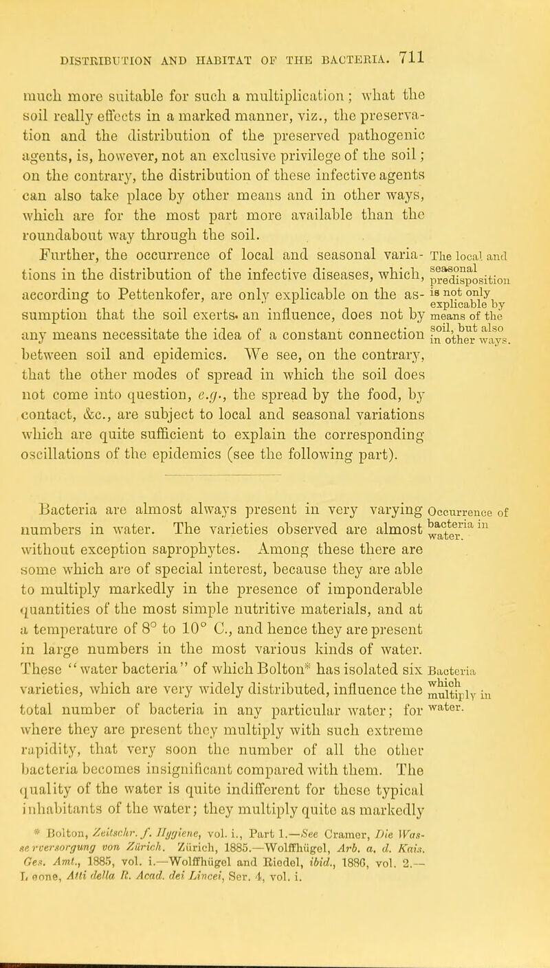 much more suitable for such a multiphcation; what the soil really efioets in a marked manner, viz., the preserva- tion and the distribution of the preserved pathogenic agents, is, however, not an exclusive privilege of the soil; on the contrary, the distribution of these infective agents can also take place by other means and in other ways, which are for the most part more available than the roundabout way through the soil. Further, the occurrence of local and seasonal varia- The local and tions in the distribution of the infective diseases, which, pr^'igposition according to Pettenkofer, are only explicable on the as- is not only 11 .1 n 1 explicable by sumption that the soil exerts, an influence, does not by means of the any means necessitate the idea of a constant connection in othw ways, between soil and epidemics. We see, on the contrary, that the other modes of spread in which the soil does not come into question, e.g., the spread by the food, by contact, &c., are subject to local and seasonal variations which are quite sufficient to explain the corresponding- oscillations of the epidemics (see the following part). Bacteria are almost always present in very varying Occurrence of numbers in water. The varieties observed are almost ^^teT^ without exception saprophytes. Among these there are some which are of special interest, because they are able to multiply markedly in the presence of imponderable quantities of the most simple nutritive materials, and at a temperature of 8° to 10° C, and hence they are present in large numbers in the most various kinds of water. These water bacteria of which Bolton* has isolated six Bacteria varieties, which are very widely distributed, influence the ^^itipiy in total number of bacteria in any particular water; for ''o-ter. where they are present they multiply with such extreme rapidity, that very soon the number of all the other l)actcria becomes insignificant compared with them. The (quality of the water is quite indifferent for these typical inhabitants of the water; they multiply quite as markedly * Bolton, Zvitschi: f. Hygiene, vol. i., Part l.—See Cramer, Die Was- ttevvemorifung von Zurich. Ziirich, 1885.—Wolffln'igol, Arb. a, d. Kai.i. Ges. Ami.., 1885, vol. i.—Wolffhugel and Eiodel, ibid., 1886, vol. 2.— T, none, Afti delta R. Acad, del Lincei, Ser. 4, vol. i.