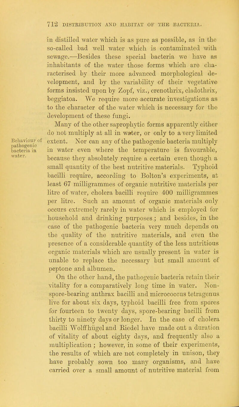 in distilled water whicli is as jDure as possible, as in the so-called bad well water which is contaminated with sewage.—Besides these special bacteria we have as inhabitants of the water those forms which are cha- racterised by their more advanced morphological de- velopment, and by the variability of their vegetative forms insisted upon by Zopf, viz., crenothrix, cladothrix, beggiatoa. We require more accurate investigations as to the character of the water which is necessary for the development of these fungi. Many of the other saprophytic forms apparently either do not multiply at all in water, or only to a very limited BehaidouT of extent. Nor can any of the pathogenic bacteria multiply bacteria in in watcr even where the temperature is favourable, water. because they absolutely require a certain even though a small quantity of the best nutritive materials. Typhoid bacilli require, according to Bolton's experiments, at least 67 milligrammes of organic nutritive materials per litre of water, cholera bacilli require 400 milligrammes per litre. Such an amount of organic materials only occurs extremely rarely in water which is employed for household and drinking purposes ; and besides, in the case of the pathogenic bacteria very much depends on the quality of the nutritive materials, and even the presence of a considerable quantity of the less nutritious organic materials which are usually present in water is unable to replace the necessai-y but small amount of peptone and albumen. On the other hand, the pathogenic bacteria retain their vitality for a comparatively long time in water. Non- spore-bearing anthrax bacilli and micrococcus tetragcnus live for about six days, typhoid bacilli free from spores lor fourteen to twenty days, spore-bearing bacilli from thirty to ninety days or longer. In the case of cholera bacilli Wolff hiigel and Kiedel have made out a duration of vitality of about eighty days, and frequently also a multiplication ; however, in some of their experiments, the results of which are not completely in unison, they have probably sown too many organisms, and have carried over a small amount of nutritive material from