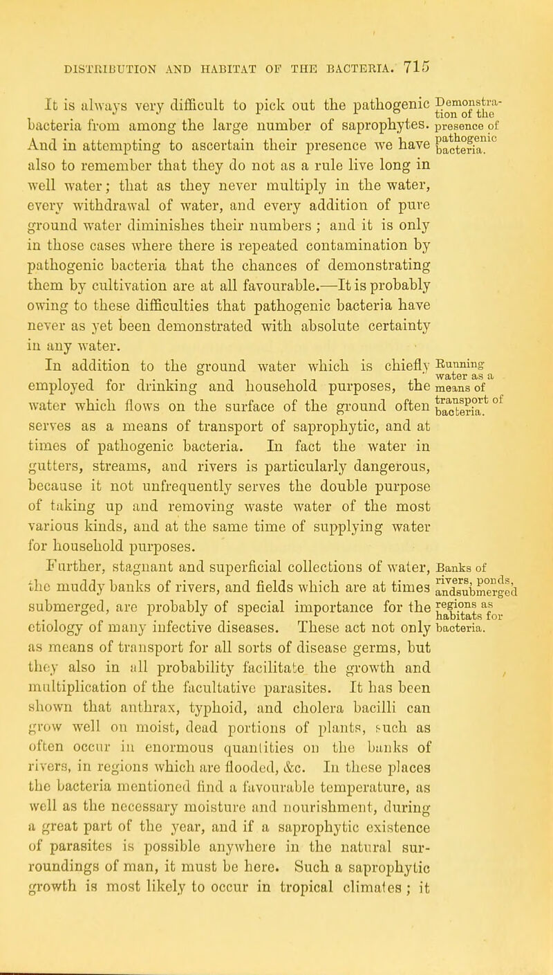 It is always very tlifficnlt to pick out the pathogenic bacteria froni among the large number of saprophytes, presence of And in attempting to ascertain their presence we have bactena'!^ also to remember that they do not as a rule live long in well water; that as they never multiply in the water, every withdrawal of water, and every addition of pure ground water diminishes their numbers ; and it is only in those cases where there is repeated contamination by pathogenic bacteria that the chances of demonstrating them by cultivation are at all favourable.—It is probably owing to these difficulties that pathogenic bacteria have never as yet been demonstrated with absolute certainty iu any water. In addition to the ground water which is chiefly ^ employed for drinking and household purposes, the means of water which flows on the surface of the ground often SeHa* °^ serves as a means of transport of saprophytic, and at times of pathogenic bacteria. In fact the water in gutters, streams, and rivers is particularly dangerous, because it not unfrequently serves the double purpose of taking up and removing waste water of the most various kinds, and at the same time of supplying water for household purposes. Further, stagnant and superficial collections of water. Banks of the muddy banks of rivers, and fields which are at times andsubmerged submerged, are probably of special importance for the ^^^^^^s'for etiology of many infective diseases. These act not only bacteria, as means of transport for all sorts of disease germs, but they also in all probability facilitate the growth and , multiplication of the facultative parasites. It has been shown that anthrax, typhoid, and cholera bacilli can grow well on moist, dead portions of plants, ^uch as often occur iu enormous quanlities on the bunks of rivers, in regions which are flooded, &c. In these places tbe bacteria mentioned find a favourable temperature, as well as the necessary moisture and nourishment, during a great part of the year, and if a saprophytic existence of parasites is possible anywhere in the natural sur- roundings of man, it must be here. Such a saprophytic gi-owth is most likely to occur in tropical climaies; it