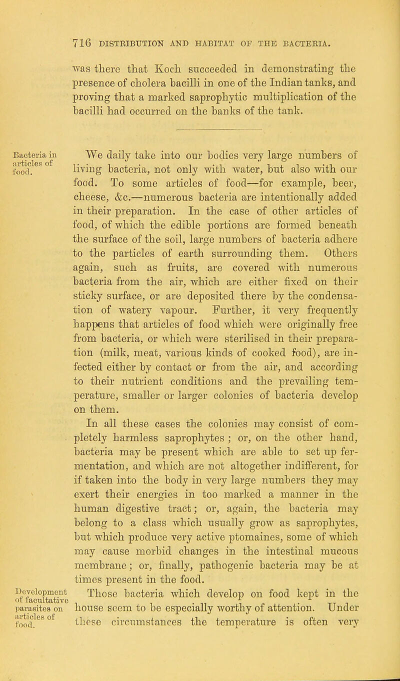 was there that Koch succeeded in demonstrating the presence of cholera hacilli in one of the Indian tanks, and proving that a marked saprophytic multiplication of the bacilli had occurred on the banks of the tank. Bacteria in We daily take into our bodies very large numbers of foof]^ living bacteria, not only with water, but also with our food. To some articles of food—for example, beer, cheese, &c.—numerous bacteria are intentionally added in their preparation. In the case of other articles of food, of which the edible portions arc formed beneath the surface of the soil, large numbers of bacteria adhere to the particles of earth surrounding them. Others again, such as fruits, are covered with numerous bacteria from the air, which are either fixed on their sticky surface, or are deposited there by the condensa- tion of watery vapour. Further, it very frequently happens that articles of food which were originally free from bacteria, or which were sterilised in their prepara- tion (mUk, meat, various kinds of cooked food), are in- fected either by contact or from the air, and according to their nutrient conditions and the prevailing tem- perature, smaller or larger colonies of bacteria develop on them. In all these cases the colonies may consist of com- pletely harmless saprophytes ; or, on the other hand, bacteria may be present which are able to set up fer- mentation, and which are not altogether indiflferent, for if taken into the body in very large numbers they may exert their energies in too marked a manner in the human digestive tract; or, again, the bacteria may belong to a class which usually grow as saprophytes, but which produce very active ptomaines, some of which may cause morbid changes in the intestinal mucous membrane; or, finally, pathogenic bacteria may be at times present in the food. i)cyciopmcnt Thosc bacteria which develop on food kept in the t lacultative f • tt i parasites on liouse Seem to be especially worthy of attention. Under (o'l^^ °^ tlicse circumstances the temperature is often very