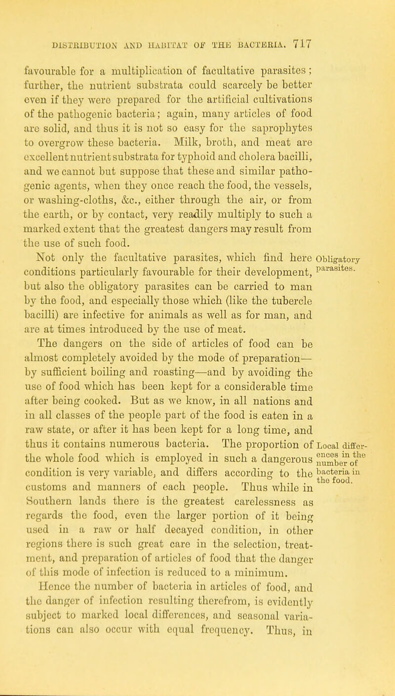 favourable for a multiplication of facultative parasites ; further, tlie nutrient substrata could scarcely be better even if they were prepared for the artificial cultivations of the pathogenic bacteria; again, many articles of food are solid, and thus it is not so easy for the saproj)hytes to overgrow these bacteria. Milk, broth, and meat are excellent nutrient substrata for tj^phoid and cholera bacilli, and we cannot but suppose that these and similar patho- genic agents, when they once reach the food, the vessels, or washing-cloths, &c., either through the air, or from the earth, or by contact, very readily multiply to such a marked extent that the greatest dangers may result from the use of such food. Not only the facultative parasites, which find here Obligatory conditions particularly favourable for their development, p^^^^*^^- but also the obligatory parasites can be carried to man by the food, and especially those which (like the tubercle bacilli) are infective for animals as well as for man, and are at times introduced by the use of meat. The dangers on the side of articles of food can be almost completely avoided by the mode of preparation— by sufficient boiling and roasting—and by avoiding the use of food which has been kept for a considerable time after being cooked. But as we know, in all nations and in all classes of the people part of the food is eaten in a raw state, or after it has been kept for a long time, and thus it contains numerous bacteria. The proportion of Local diffor- the whole food which is employed in such a dangerous j'lumber^Q*/ condition is very variable, and differs according to the ^ customs and manners of each people. Thus while in Southern lands there is the greatest carelessness as regards the food, even the larger portion of it being used in a raw or half decayed condition, in other regions there is such great care in the selection, treat- ment, and preparation of articles of food that the danger of this mode of infection is reduced to a minimum. Hence the number of bacteria in articles of food, and the danger of infection resulting therefrom, is evidently subject to marked local differences, and seasonal varia- tions can also occur with equal frequency. Thus, in