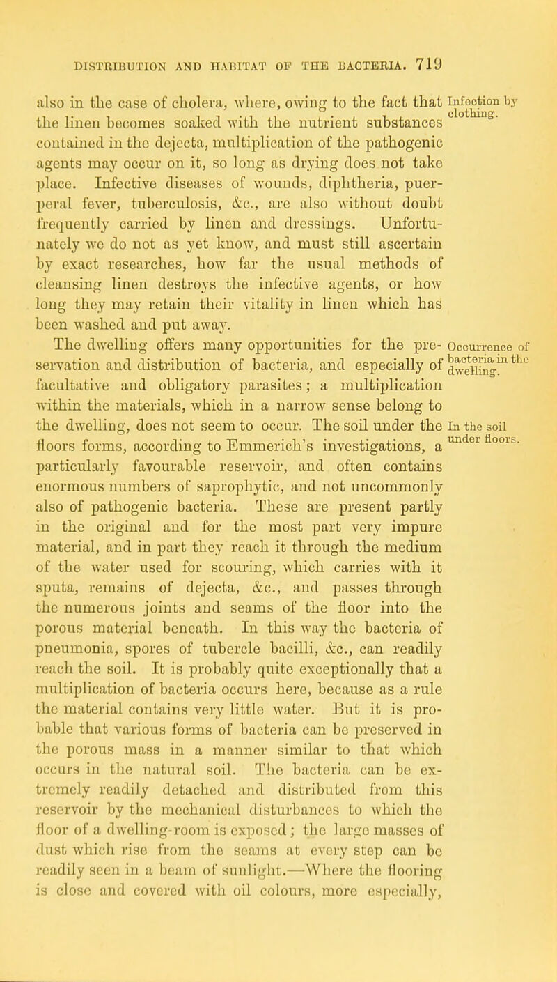 also in tlae case of cholera, wliere, owing to the fact that infection by the linen becomes soaked Avith the nutrient substances contained in the dejecta, multiplication of the pathogenic agents may occur on it, so long as drying does not take place. Infective diseases of wounds, diphtheria, puer- peral fever, tuberculosis, &c., are also without doubt frequently carried by linen and dressings. Unfortu- nately we do not as yet know, and must stiU ascertain by exact researches, how far the usual methods of cleansing linen destroys the infective agents, or how long they may retain their vitality in linen which has been washed and put away. The dwelling offers many opportunities for the pre- Occurrence of servation and distribution of bacteria, and especially of awe*Hiii^^ facultative and obligatory parasites; a multiplication within the materials, which in a narrow sense belong to the dwelling, does not seem to occur. The soil under the In the soil floors forms, according to Emmerich's investigations, a ^^^^^ floors, particularly favourable reservoir, and often contains enormous numbers of saprophytic, and not uncommonly also of pathogenic bacteria. These are present partly in the original and for the most part very impure material, and in part they reach it through the medium of the water used for scouring, which carries with it sputa, remains of dejecta, &c., and passes through the numerous joints and seams of the floor into the porous material beneath. In this way the bacteria of pneumonia, spores of tubercle bacilli, &c., can readily reach the soil. It is probably quite exceptionally that a multiplication of bacteria occurs here, because as a rule the material contains very little water. But it is pro- bable that various forms of bacteria can be preserved in the porous mass in a manner similar to that which occurs in the natural soil. The bacteria can be ex- tremely readily detached and distributed from this i-eservoir by the mechanical disturbances to which the floor of a dwelling-room is exposed ; the large masses of dust which rise from the scams at every step can be readily seen in a beam of sunlight.—Where the flooring is close and covered with oil colours, more especially.